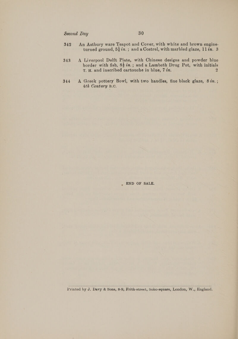 Second Day 30 342 An Astbury ware Teapot and Cover, with white and brown engine- turned ground, 547. ; and aCostrel, with marbled glaze, llin. 3 343 A Liverpool Delft Plate, with Chinese designs and powder blue border with fish, 84 in.; and a Lambeth Drug Pot, with initials T. H. and inscribed cartouche in blue, 7 zn. 2 344 A Greek pottery Bowl, with two handles, fine black glaze, 8 zm. ; 4th Century B.C. , END OF SALE.  Printed by J. Davy &amp; Sons, 8-9, Frith-street, Soho-square, London, W., England.