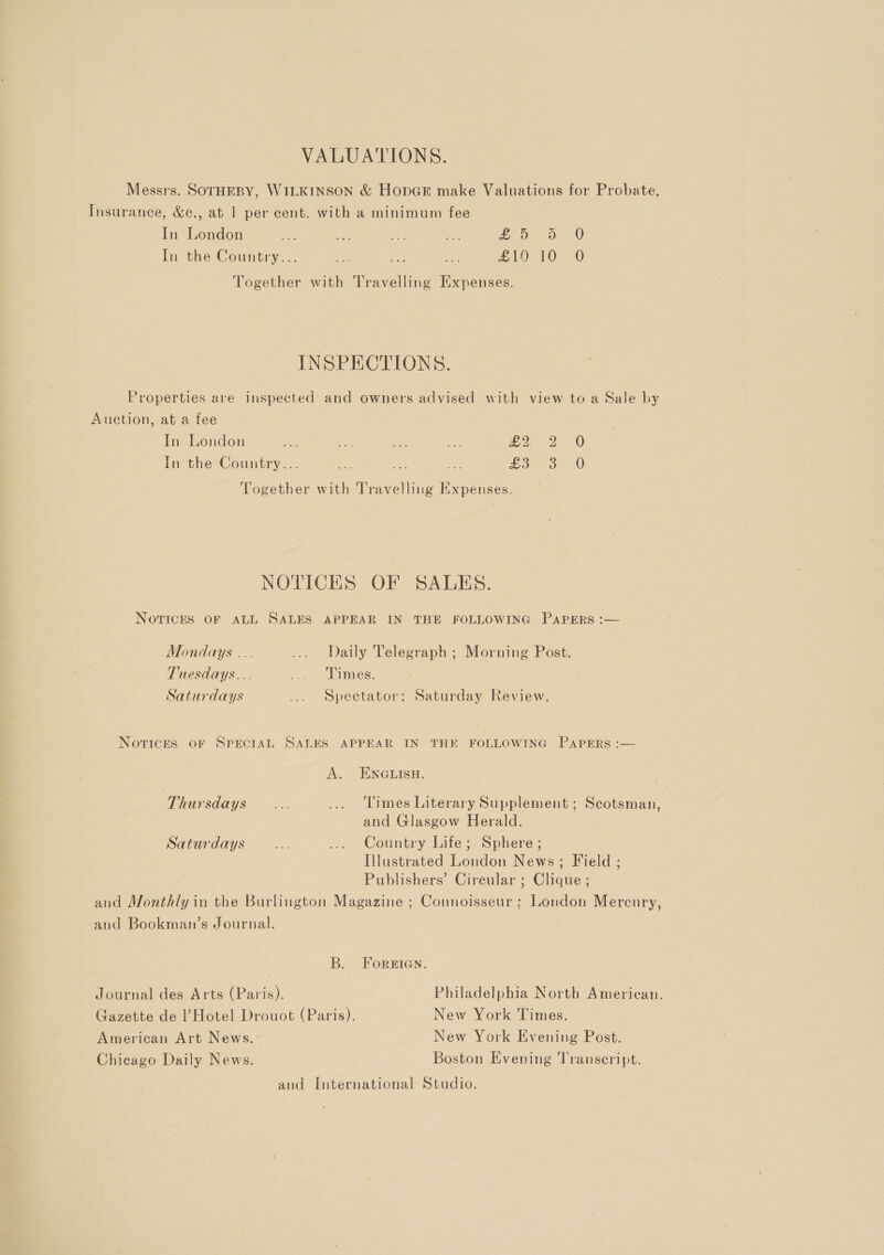 VALUATIONS. Messrs. SOTHEBY, WILKINSON &amp; HopGeE make Valuations for Probate, Insurance, &amp;c., at 1 per cent. with a minimum fee In London ve 3 yy Be geo oO 0) In the Country... ie a Se ES ae RO Together with Travelling Expenses. INSPECTIONS. Properties are inspected and owners advised with view to a Sale by Auction, at a fee In London ae faa Be ae Ble &lt;2 In the Country... a ae Ae 55a) 8: Together with Travelling Expenses. 0 0 NOTICES OF SALES. Novices OF ALL SALES APPEAR IN THE FOLLOWING PAPERS :— Mondays ... .... Daily Telegraph ; Morning Post. Tuesdays... co Ses: Saturdays ... Spectator; Saturday Review. Novices OF SPECIAL SALES APPEAR IN THE FOLLOWING PapERs :— A. ENGLISH. Thursdays... ... Times Literary Supplement ; Scotsman, and Glasgow Herald. Saturdays... ... Country Life; Sphere; Illustrated London News; Field ; Publishers’ Circular ; Clique ; and Monthly in the Burlington Magazine ; Connoisseur ; London Mercury, and Bookman’s Journal. B. FOoREIGgN. Journal des Arts (Paris). Philadelphia North American. Gazette de Hotel Drouot (Paris). New York Times. American Art News. New York Evening Post. Chicago Daily News. Boston Evening Transcript. and International Studio.