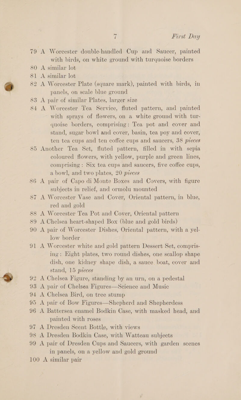 98 A Worcester double-handled Cup and Saucer, painted with birds, on white ground with turquoise borders A Worcester Plate (square mark), painted with birds, in A Worcester Tea Service, fluted pattern, and painted with sprays of flowers, on a white ground with tur- quoise borders, comprising: Tea pot and cover and stand, sugar bowl and cover, basin, tea poy and cover, ten tea cups and ten coffee cups and saucers, 38 pzeces Another Tea Set, fluted pattern, filled in with sepia coloured flowers, with yellow, purple and green lines, comprising: Six tea cups and saucers, five coffee cups, a bowl, and two plates, 20 pieces A pair of Capo di Monte Boxes and Covers, with figure subjects in relief, and ormolu mounted A Worcester Vase and Cover, Oriental pattern, in blue, red and gold A Worcester Tea Pot and Cover, Oriental pattern A Chelsea heart-shaped Box (blue and gold birds) A pair of Worcester Dishes, Oriental pattern, with a yel- low border A Worcester white and gold pattern Dessert Set, compris- ing: Eight plates, two round dishes, one scallop shape dish, one kidney shape dish, a sauce boat, cover and stand, 15 pzeces A Chelsea Figure, standing by an urn, on a pedestal A pair of Chelsea Figures—Science and Music A Chelsea Bird, on tree stump A pair of Bow Figures—Shepherd and Shepherdess A Battersea enamel Bodkin Case, with masked head, and painted with roses A Dresden Scent Bottle, with views A Dresden Bodkin Case, with Watteau subjects A pair of Dresden Cups and Saucers, with garden scenes in panels, on a yellow and gold ground