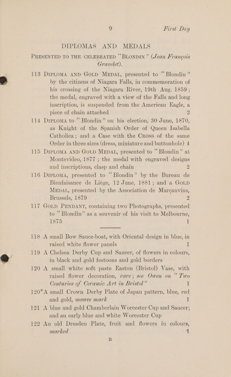 DIPLOMAS AND MEDALS PRESENTED TO THE CELEBRATED § BLoNDIN” (Jean Francois Gravelet). 113 DrpLtomA AND GoLp MeEpAL, presented to “ Blondin ” by the citizens of Niagara Falls, in commemoration of his crossing of the Niagara River, 19th Aug. 1859 ; the medal, engraved with a view of the Falls and long inscription, is suspended from the American Eagle, a piece of chain attached 2 114 Dretoma to “ Blondin” on his election, 30 June, 1870, as Knight of the Spanish Order of Queen Isabella Catholica; and a Case with the Cross of the same Order in three sizes (dress, miniature and buttonhole) 4 115 Diptoma AND Gop MEDAL, presented to “ Blondin” at Montevideo, 1877 ; the medal with engraved designs and inscriptions, clasp and chain 2 116 DreLoma, presented to “Blondin” by the Bureau de Bienfaisance de Liége, 12 June, 1881; and a GOLD MEDAL, presented by the Association de Marcanvins, Brussels, 1879 2 117 GoLD PENDANT, containing two Photographs, presented to ““ Blondin” as a souvenir of his visit to Melbourne, 1875 ] 118 A small Bow Sauce-boat, with Oriental design in blue, in raised white flower panels I 119 A Chelsea Derby Cup and Saucer, of flowers in colours, in black and gold festoons and gold borders 120 A small white soft paste Easton (Bristol) Vase, with raised flower decoration, rare; see Owen on “ Two Centuries of Ceramic Art in Bristol” 1 120*A small Crown Derby Plate of Japan pattern, blue, red and gold, mauve mark 1 121 A blue and gold Chamberlain Worcester Cup and Saucer; and an early blue and white Worcester Cup 122 An old Dresden Plate, fruit and flowers in colours, marked ‘1 B