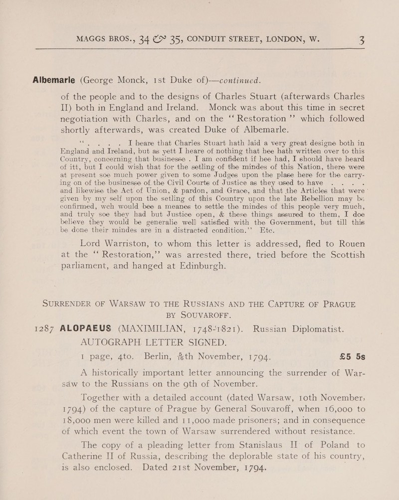 Albemarle (George Monck, 1st Duke of)-—continued. of the people and to the designs of Charles Stuart (afterwards Charles II) both in England and Ireland. Monck was about this time in secret negotiation with Charles, and on the “‘ Restoration ’’ which followed shortly afterwards, was created Duke of Albemarle. 2 . . I heare that Charles Stuart hath laid a very great designe both in England and Ireland, but as yett I heare of nothing that hee hath written over to this Country, concerning ‘that businesse . I am confident if hee had, I should have heard of itt, but I could wish that for the setling of the mindes of ie Nation, there were at present soe much power given to some Judges upon the plase here for the ae ing on of the businesse of the Civil Courts of Justice as they used to have and hkewise the Act of Union, &amp; pardon, and Grace, and that the Articles that were given by my self upon the setling of this Country upon the late Rebellion may be confirmed, weh would bee a meanes to settle the mindes of this people very much, and truly soe they had but Justice open, &amp; these things assured to them, I doe believe they would be generalie well satisfied with the | Government, but till this be done their mindes are in a distracted condition.”’ Ete. Lord Warriston, to whom this letter is addressed, fled to Rouen at the ‘‘ Restoration,’’ was arrested there, tried before the Scottish parliament, and hanged at Edinburgh. SURRENDER OF WARSAW TO THE RUSSIANS AND THE CAPTURE OF PRAGUE BY SOUVAROFF. 1287 ALOPAEUS (MAXIMILIAN, 1748-1821). Russian Diplomatist. AUTOGRAPH LETTER SIGNED: I page, 4to. Berlin, %th November, 17094. £5 5s A historically important letter announcing the surrender of War- saw to the Russians on the oth of November. Together with a detailed account (dated Warsaw, 1oth November; 1794) of the capture of Prague by General Souvaroff, when 16,000 to 18,000 men were killed and 11,000 made prisoners; and in consequence of which event the town of Warsaw surrendered without resistance. The copy of a pleading letter from Stanislaus II of Poland to Catherine II of Russia, describing the deplorable state of his country, is also enclosed. Dated 21st November, 1704.