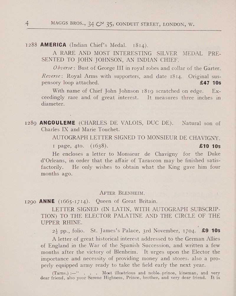   1288 AMERICA (Indian Chief’s Medal. 1814). A RARE AND MOST INTERESTING SILVER MEDAL PRE- SENTED TO JOHN JOHNSON, AN INDIAN CHIEF: O bverse: Bust of George III in royal robes and collar of the Garter. Reverse: Royal Arms with supporters, and date 1814. Original sus- pensory loop attached. £47 10s With name of Chief John Johnson 1819 scratched on edge. Ex- ceedingly rare and of great interest. It measures three inches in diameter. 1289 ANGOULEME (CHARLES DE VALOIS, DUC DE). Natural son of Charles IX and Marie Touchet. AUTOGRAPH LETTER SIGNED TO MONSIEUR DE CHAVIGNY. T page, e4tow 4(1033). £10 10s He encloses a letter to Monsieur de Chavigny for the Duke d’Orleans, in order that the affair of Tarascon may be finished satis- factorily. He only wishes to obtain what the King gave him four months ago. AFTER BLENHEIM. 12900 ANNE (1665-1714). Queen of Great Britain. BER LERSSIGNE DS INSLATIN WIDER eAWTOGRAPH SUB SC hi TON) TLOS TL HESEEBCTOR PALATINE ANDSUEES GIRGi Ts OT Msnie UE es EL Nes 24 pp., folio. St. James’s Palace, 3rd November, 1704. £9 10s A letter of great historical interest addressed to the German Allies of England in the War of the Spanish Succession, and written a few months after the victory of Blenheim. It urges upon the Elector the importance and necessity of providing money and stores, also a pro- perly equipped army ready to take the field early the next year. (Tarns.):—‘‘ . . . Most illustrious and noble prince, kinsman, and very dear friend, also your Serene Highness, Prince, brother, and very dear friend. It is