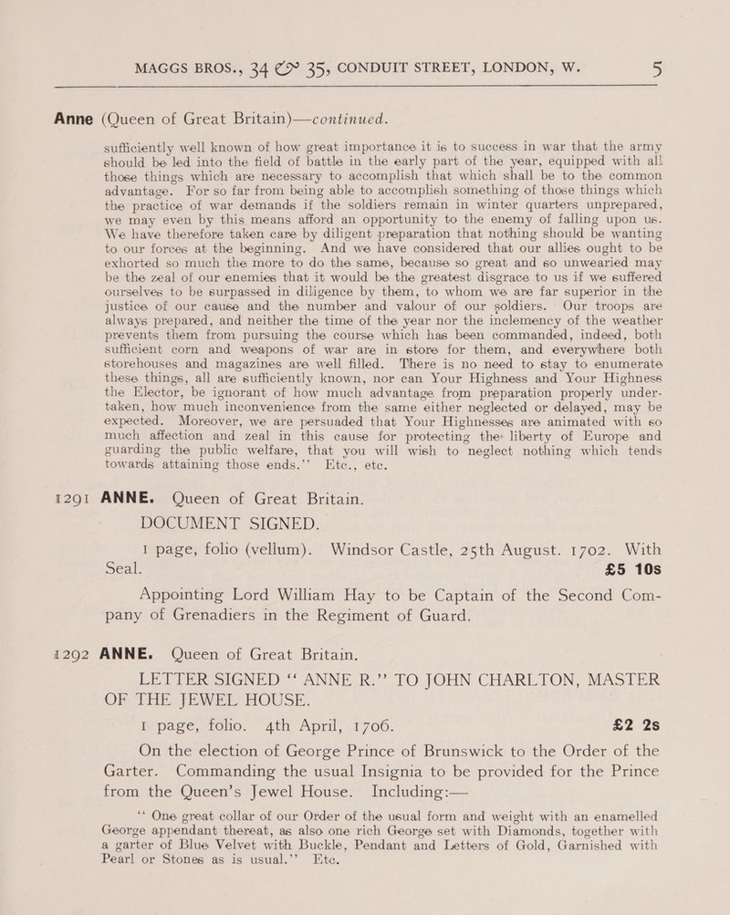  Anne (Queen of Great Britain)—continued. sufficiently well known of how great importance it is to success in war that the army should be led into the field of battle in the early part of the year, equipped with all those things which are necessary to accomplish that which shall be to the common advantage. For so far from being able to accomplish something of those things which the practice of war demands if the soldiers remain in winter quarters unprepared, we may even by this means afford an opportunity to the enemy of falling upon us. We have therefore taken care by diligent preparation that nothing should be wanting to our forces at the beginning. And we have considered that our allies ought to be exhorted so much the more to do the same, because so great and so unwearied may be the zeal of our enemies that it would be the greatest disgrace to us if we suffered ourselves to be surpassed in diligence by them, to whom we are far superior in the justice of our cause and the number and valour of our goldiers. Our troops are always prepared, and neither the time of the year nor the inclemency of the weather prevents them from pursuing the course which has been commanded, indeed, both sufficient corn and weapons of war are in store for them, and everywhere both storehouses and magazines are well filled. There is no need to stay to enumerate these. things, all are sufficiently known, nor can Your Highness and Your Highness the Elector, be ignorant of how much advantage from preparation properly under- taken, how much inconvenience from the same either neglected or delayed, may be expected. Moreover, we are persuaded that Your Highnesses are animated with so much affection and zeal in this cause for protecting the: liberty of Europe and guarding the public welfare, that you will wish to neglect nothing which tends towards attaining those ends.’’ KEtc., etc. 12901 ANNE. Queen of Great Britain. DOCUMENT SIGNED. I page, folio (vellum). Windsor Castle, 25th August. 1702. With Seal. £5 10s Appointing Lord William Hay to be Captain of the Second Com- pany of Grenadiers in the Regiment of Guard. 1292 ANNE. Queen of Great Britain. LET FER SIGNED *: ANNE.R.” TO JOHN CHARLTON, MASTER OF THE JEWEL HOUSE. le page. role. 2th “April, 71706. £2 2s On the election of George Prince of Brunswick to the Order of the Garter. Commanding the usual Insignia to be provided for the Prince from the Queen’s Jewel House. Including:— ‘* One great collar of our Order of the usual form and weight with an enamelled George appendant thereat, as also one rich George set with Diamonds, together with a garter of Blue Velvet with Buckle, Pendant and Letters of Gold, Garnished with Pearl or Stones as is usual.’’ Ete.