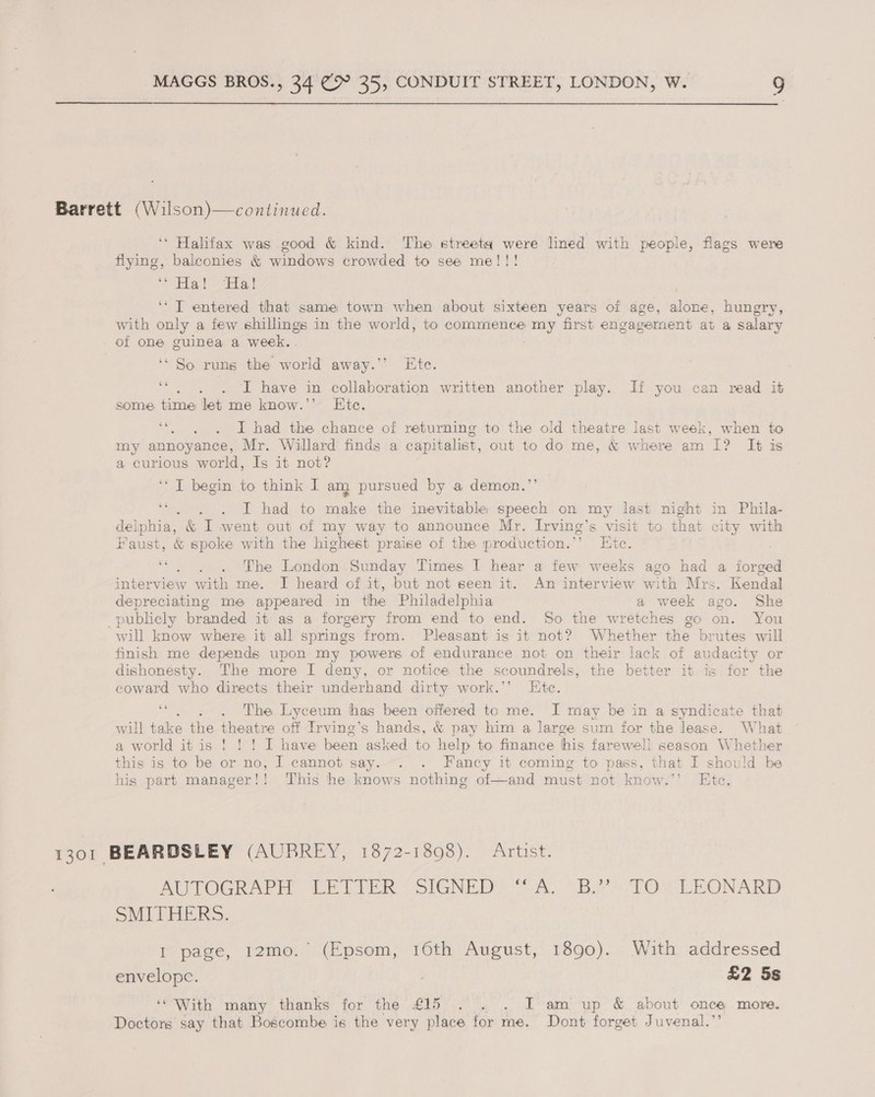  Barrett (Wilson)—continued. ‘* Halifax was good &amp; kind. The street were lined with people, flags were flying, balconies &amp; windows crowded to see me!!! Elles! Eta ‘“ T entered that same town when about sixteen years of age, alone, hungry, with only a few shillings in the world, to commence fang first engavernent at a salary of one guinea a week.. ‘So runs the world away.’’ Ete. Ab . I have in collaboration written another play. If you can read it some. time let me know.’’ Ete. ““),)6. «6D chad the chance of returning to the old theatre last week, when to my annoyance, Mr. Willard finds a capitalist, out to do me, &amp; where am 1? It is a curious world, Is it not? ‘I begin to think I am) pursued by a demon.”’ . . . I had to make the inevitable speech on my last night in Phila- delphia, &amp; I went out of my way to announce Mr. Irving’s visit to that city with Faust, &amp; spoke with the highest praise of the production.’’ Etc. . ‘“. . . The London Sunday Times I hear a few weeks ago had a forged interview with me. I heard of it, but not seen it. An interview with Mrs. Kendal depreciating me appeared in the Philadelphia a week ago. She publicly branded it as a forgery from end to end. So the wretches go on. You will know where it all springs from. Pleasant is it not? Whether the brutes will finish me depends upon my powers of endurance not on their lack of audacity or dishonesty. The more I deny, or notice the scoundrels, the better it is for the coward who directs their underhand dirty work.’’ Ete. : . The Lyceum has been offered to me. I may be in a syndicate that will take the theatre off Irvine’s hands, &amp; pay him a large sum for the lease. What a world itis ! ! ! I have been asked to help to fiance his farewell season Whether this is to be or no, I cannot say... . Fancy it coming to pass, that I should be his part manager!! This he knows nothing of—and must not know.’’ Ete. 1301 BEARDSLEY (AUBREY, 1872-1398). Artist. AUTOGRAPH LETIFER * SIGNED’ ox, (Bo sPO2 TE ONARD SMITHERS. I page, 12mo.’ (Epsom, 16th August, 1890). With addressed envelope. | £2 5s ‘With many thanks for the £15 . . . I am up &amp; about once more. Doctors say that Boscombe is the very place for me. Dont forget Juvenal.”’