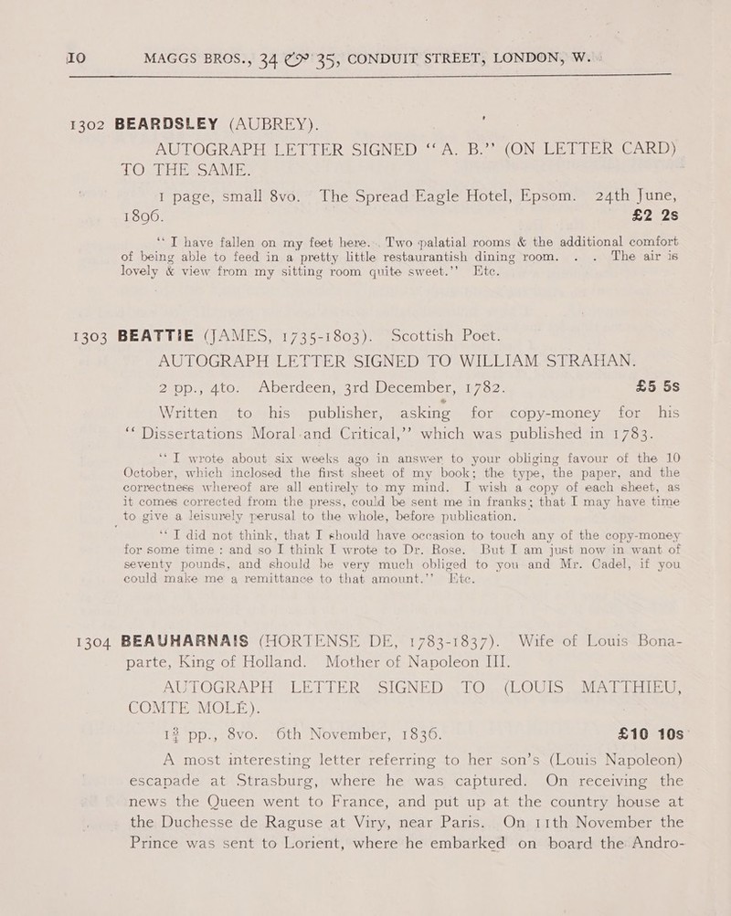  AUTOGRAPH LETTER SIGNED ‘A. B.’’ (ON LETTER CARD) 10). PEE SAE I page, small 8vo. The Spread Eagle Hotel, Epsom. 24th June, 1806. £2 2s ‘‘ IT have fallen on my feet here... Two palatial rooms &amp; the additional comfort of being able to feed in a pretty little restaurantish dining room. . . The air is lovely &amp; view from my sitting room quite sweet.’’ Etc. AUTOGRAPH LETTER SIGNED TO WILLIAM STRAHAN. ZeODmedtOln e oetdeci mare ecember mina. £5 5s Written to his publisher, asking for copy-money for his ‘“ Dissertations Moral-and. Critical,’’ which was published in 1783. ‘‘ I wrote about six weeks ago in answer to your obliging favour of the 10 October, which inclosed the first sheet of my book; the type, the paper, and the correctness whereof are all entirely to my mind. I wish a copy of each sheet, as it comes corrected from the press, could be sent me in franks; that I may have time ‘* T did not think, that I should have occasion to touch any of the copy-money for some time : and so [ think I wrote to Dr. Rose. But I am just now in want of seventy pounds, and should be very much obliged to you and Mr. Cadel, if you could make me a remittance to that amount.’’ Etc. parte, King of Holland. Mother of Napoleon III. AUTOGRAPH SUE EE Rass LGNE Doe | Opel ©) ils sah ectatats omen COMTE MOLE). 12 pp, (ovo. “Cth November, 1630. £10 10s: A most interesting letter referring to her son’s (Louis Napoleon) escapade at Strasburg, where he was captured. On receiving the news the Queen went to France, and put up at the country house at the; Duchesse de, Raguse at. Viry, near Paris... On, 11th.November the Prince was sent to Lorient, where he embarked on board the Andro-