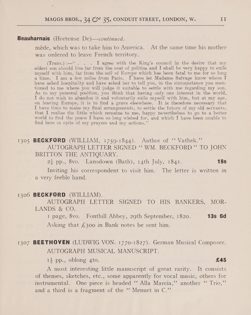 Beauharnais (Hortense De)—continued. méde, which was to take him to America. At the same time his mother was ordered to leave French territory. (Trans,) :-—‘. . I agree with the King’s council in the desire that my eldest son should live far from the seat of politics “and I shall be very happy to exile myself with him, far from the soil of Europe which has been fatal to me for so long a time. I am a few miles from Paris. T have let Madame Salvage know where I have asked hospitality and have asked her to tell you, in the circumstance you men- tioned to me where you will judge it suitable to settle with me regarding my son. As to my. personal position, you think that having only one interest in the world, I do not wish to abandon it and voluntarily exile myself with him, but at my age, on leaving Europe, it is to find a grave elsewhere. It is therefore necessary that I have time to make my final arrangements, to settle the future of my old servants, that I realise the litthe which remains to me, happy nevertheless to go to a better world to find the peace I have so long wished for, and which I have been unable to find here in spite of my prayers and my actions.’ 1305 BECKFORD (WILLIAM, 1759-1844). Author of ‘‘ Vathek.’’ AUPOGR APH LE ETER SIGNED “WM, BECKFORD” TO JOHN BRITTON THE, ANTIQUARY. 27 pp., ove. ‘Lansdown’ (ath), 14th July; 1341- 18s Inviting his correspondent to visit him. The letter is written in a very feeble hand. 1300 BECKFORD (WILLIAM). : AUTOGRAPH LETTER SIGNED TO: HIS BANKERS, MOR- EANDS &amp;-CO: I page, 8vo. Fonthill Abbey, 290th September, 1820. 13s 6d Asking that 4300 in Bank notes be sent him. 1307 BEETHOVEN (LUDWIG VON, 1770-1827). German Musical Composer. AUTOGRAPH MUSICAL MANUSCRIPT. 14 pp., oblong 4to. £45 A most interesting little manuscript of great rarity. It consists of themes, sketches, etc., some apparently for vocal music, others for instrumental. . One piece is headed °° Alla Marcia,’ another ‘‘ Trio,’’ and a third/is a frapment of the “Menuet in €.”’