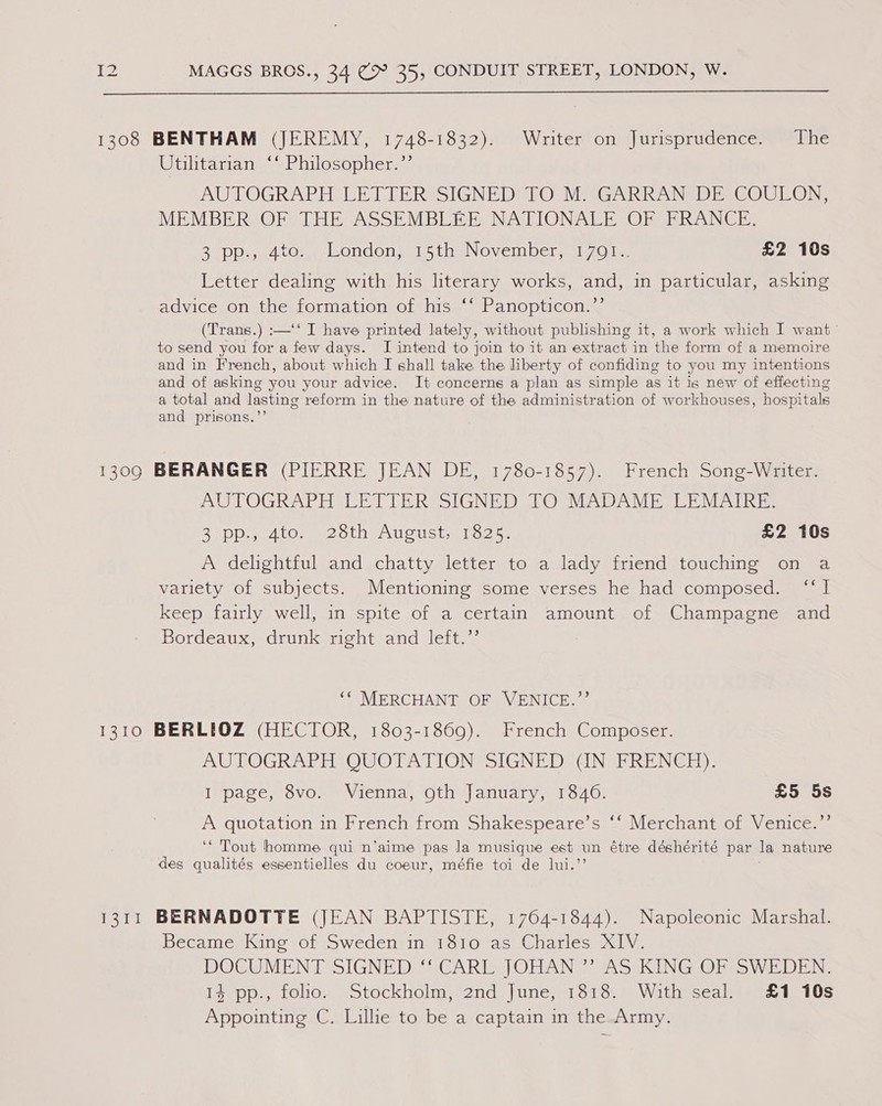  1308 BENTHAM (JEREMY, 1748-1832). Writer on Jurisprudence. The Utilitarian ‘‘ Philosopher.’’ AUTOGRAPH LETTER SIGNED TO M. GARRAN DE COULON, MEMBER OF THE ASSEMBLEE NATIONALE OF FRANCE. 2250p. 4tOn londonamo ti wNOVeIber aallZOle £2 10s Letter dealing with his literary works, and, in particular, asking advice on the:tormatron of this. | ‘Panopticon sy (Trans.) :—‘‘ I have printed lately, without publishing it, a work which I want to send you for a few days. I intend to join to it an extract in the form of a memoire and in French, about which I shall take the liberty of confiding to you my intentions and of asking you your advice. It concerns a plan as simple as it is new of effecting a total and lasting reform in the nature of the administration of workhouses, hospitals and prisons.”’ 1309 BERANGER (PIERRE JEAN DE, 1780-1857). French Song-Writer. AUTOGRAPH LETTER SIGNED TO MADAME LEMAIRE. BUDD ALO ee coth AUcoUStt oon: £2 10s A delightful and chatty letter to a lady friend touching on a variety of subjects. Mentioning some verses he had composed. “I keep fairly well, in -spite of a certain amount. of- Champagne and Bordeaux, drunk right and left.” ‘“ MERCHANT OF VENICE.”’ 1310 BERLIOZ (HECTOR, 1803-1869). French Composer. AUTOGRAPH QUOTATION SIGNED CIN FRENGH): I page, 8vo. Vienna, oth January, 1846. £5 5s A quotation in French from Shakespeare’s “‘ Merchant of Venice.”’ ‘* Tout homme qui n’aime pas la musique est un étre déshérité par la nature des qualités essentielles du coeur, méfie toi de lui.’ 1311 BERNADOTTE (JEAN BAPTISTE, 1764-1844). Napoleonic Marshal. Became King of Sweden in 1810 as Charles XIV. DOCUMENT SIGNED ‘‘ CARL JOHAN ”’ AS KING OF SWEDEN. I3cpp., Lohon votockholm end [une w13130) Witheseal e808 Appointing C. Lillie to be a captain in the-Army.