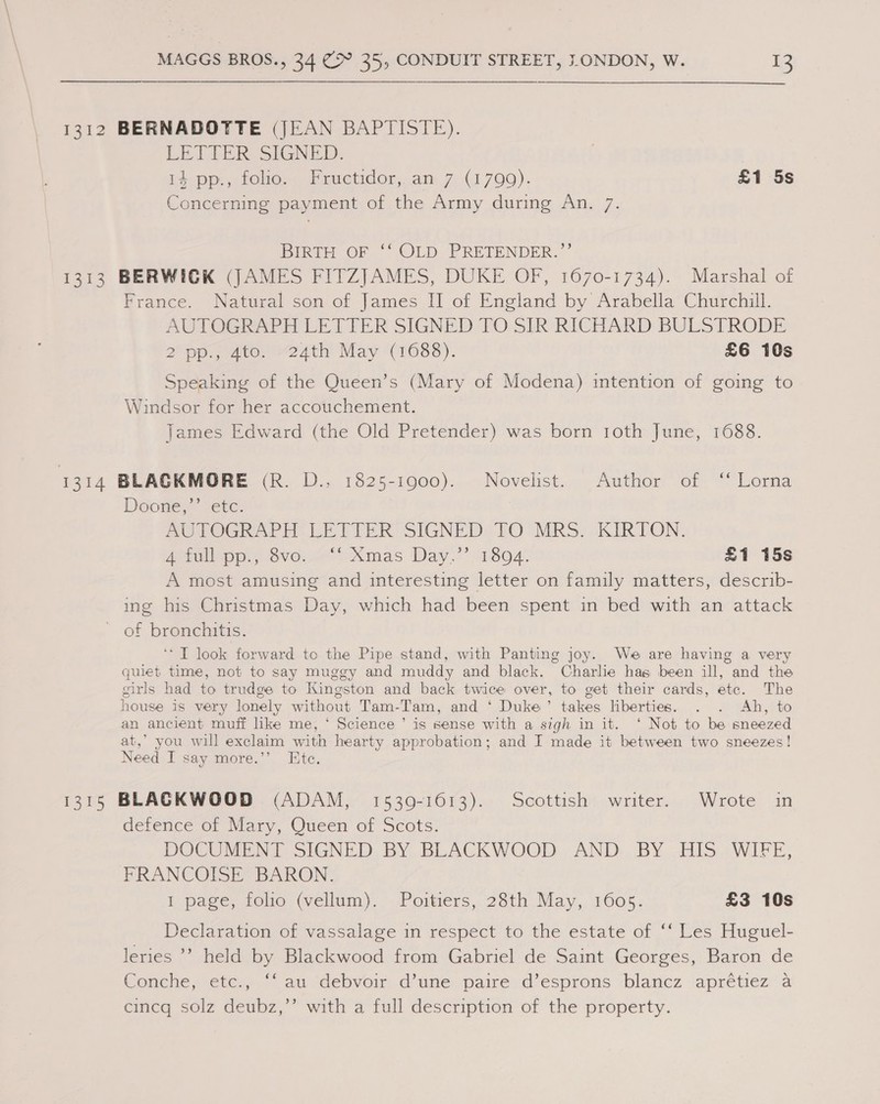 1312 BERNADOTTE (JEAN BAPTISTE). LETTER: SIGNED. ie pp. 1olto Feuetidor,.am 7 (1700). £1 5s Concerning payment of the Army during An. 7. BIRTH OF ‘‘ OLD PRETENDER.”’ 1313 BERWICK (JAMES FITZJAMES, DUKE OF, 1670-1734). Marshal of France. Natural son of James II of England by Arabella Churchill. AUTOGRAPH LETTER SIGNED TO SIR RICHARD BULSTRODE 2 pp, 4to, “24th May (1688). £6 10s Speaking of the Queen’s (Mary of Modena) intention of going to Windsor for her accouchement. James Edward (the Old Pretender) was born roth June, 1688. 1314 BLACKMORE (R. D., 1825-1900). Novelist. Author of ‘Lorna 39 Doone,’’ etc. AUTOGRAPH LETIER SIGNED -FO MRS. KIRTION. Zaullepp., Sve. Xmas. Day.’ 1804. £1 15s A most amusing and interesting letter on family matters, describ- ing his Christmas Day, which had been spent in bed with an attack ~ of bronchitis. ‘IT look forward to the Pipe stand, with Panting joy. We are having a very quiet time, not to say muggy and muddy and black. Charlie has been ill, and the girls had to trudge to Kingston and back twice over, to get their cards, etc. The house is very lonely without Tam-Tam, and ‘ Duke’ takes hberties. . . Ah, to an ancient muff like me, ‘ Science ’ is sense with a sigh in it. ‘ Not to be sneezed at,’ you will exclaim with hearty approbation; and I made it between two sneezes! Need I say more.’’ Ete. 1315 BLACKWOOD (ADAM, 1539-1613). Scottish writer. Wrote in defence of Mary, Queen of Scots. DOCUMENT SIGNED BY BLACKWOOD AND. BY HIS. WIFE, FRANCOISE BARON. I page; folic (Wellum). .Poitiers, 28th. May,. 1605. £3 10s Declaration of vassalage in respect to the estate of ‘‘ Les Huguel- leries ’? held by Blackwood from Gabriel de Saint Georges, Baron de Conche, etc., ‘‘ au debvoir d’une paire d’esprons blancz aprétiez a cincg solz deubz,’’ with a full description of the property.