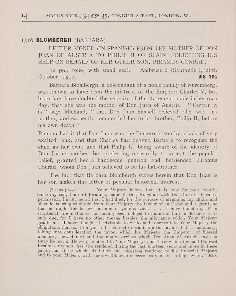 LETTER SIGNED (IN SPANISH) FROM THE MOTHER OF DON JUANS OF VAUSTRIA FO°PHICIP dl OF SPAIN; =SOLICIUING gis HELP ON BEHALF OF HER OTHER SON, PIRAMUS CONRAD; 14 pp., folio, with small seal. Ambrusero (Santander), 28th October 15 O2: £6 10s Barbara Blombergh, a descendant of a noble family of Nuremberg, was known to have been the mistress of the Emperor Charles V, but historians have doubted the veracity of the statement made in her own day, that she was the mother of Don Juan of Austria. ‘‘ Certain it >) is,’ says Michaud, ‘‘ that Don Juan himself believed she was his mother, and earnestly commended her to his brother, Philip I], before his own death.’’ Rumour had it that Don Juan was the Emperor’s son by a lady of very exalted rank, and that Charles had begged Barbara to recognise the child as her own; and that Philip I, being aware of the identity of Don Juan’s mother, but preferring outwardly to accept the popular belief, granted her a handsome pension and befriended Piramus Conrad, whom Don Juan believed to be his half-brother. The fact that Barbara Blombergh states herein that Don Juan is her son makes this letter of peculiar historical interest. (Trans.) :—‘ . . Your Majesty knows that it is now fourteen months since my son, Conrard Piramus, came to this Kingdom with the Duke of Parma’s permission, having heard that I had died, for the purpose of arranging my affairs and of endeavouring to obtain from Your Majesty the favour of an Order and a grant, So that he might the better continue in your service. . . I have found myself in straitened circumstances for having been obliged to maintain him in decency as is only due, for I have no other means besides the allowance which Your Majesty grants me—I have thought it advisable to write and represent to Your Majesty the obligations that exist for you to be pleased to grant him the favour that is customary, taking into consideration the favour which his Majesty the Emperor, of blessed memory, showed me; and the many services which Don Juan of Austria my son (may he rest in Heaven) rendered to Your Majesty; and those which the said Conrard Piramus, my son, has also rendered during the last fourteen years and more in these parts; and those which his father and ancestors rendered to his Imperial Majesty and to your Majesty with such well-known success, as you are so long aware.’’ Ete.