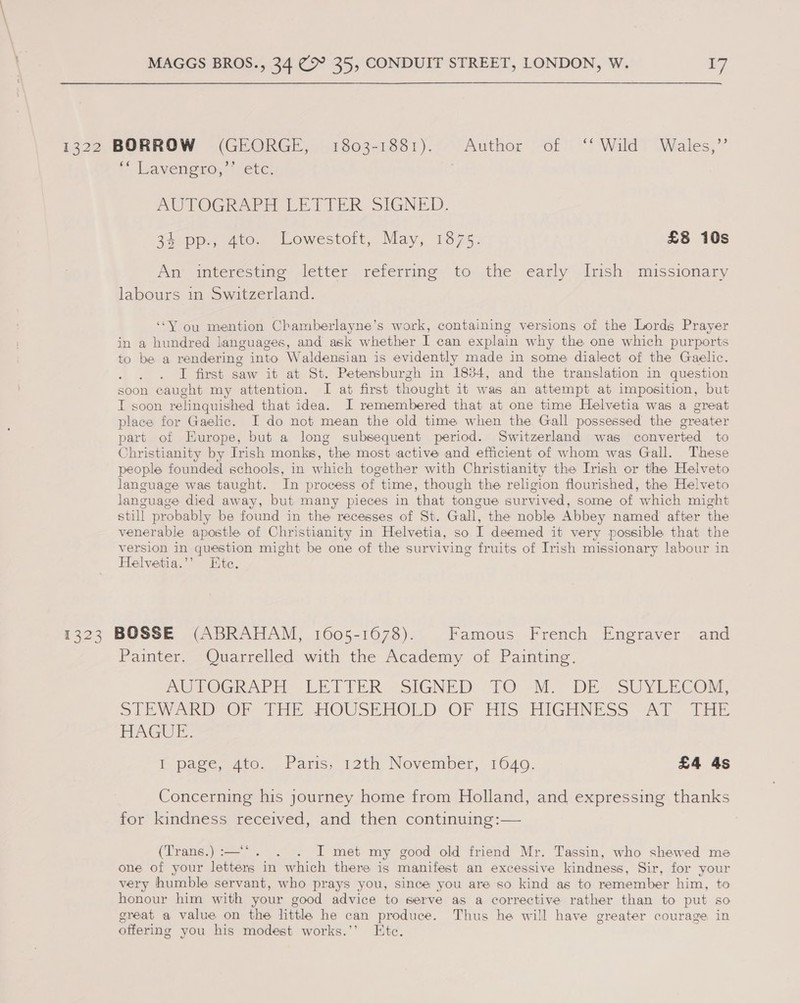 1322 BORROW (GEORGE, 1803-1881). Author of ‘Wild Wales,” * Ina yenono. | fete AUTOGRAPH LETTER SIGNED. 3% pp., 4to. Lowestoft, May, 1875: £8 10s An’ interésting letter referring to the early Irish mussionary labours in Switzerland. “Y ou mention Chamberlayne’s work, containing versions of the Lords Prayer in a hundred languages, and. ask whether I can explain why the one which purports to be a rendering into Waldensian is evidently made in some dialect of the Gaelic. I first saw it at St. Petersburgh in 1834, and the translation in question soon caught my attention. I at first thought it was an attempt at imposition, but I soon relinquished that idea. I remembered that at one time Helvetia was a great place for Gaelic. I do not mean the old time when the Gall possessed the greater part of Europe, but a long subsequent period. Switzerland was converted to Christianity by Irish monks, the most active and efficient of whom was Gall. These people founded schools, in which together with Christianity the Irish or the Helveto language was taught. In process of time, though the religion flourished, the Helveto language died away, but many pieces in that tongue survived, some of which might still probably be found in the recesses of St. Gall, the noble Abbey named after the venerable apostle of Christianity in Helvetia, so I deemed it very possible that the version in question might be one of the surviving fruits of Irish missionary labour in Helvetia.” Etc. 1323 BOSSE (ABRAHAM, 1605-1678). Famous French Engraver and Painter. ~Quarrelled with the Academy of Painting. PUROGRATT LETTER: -SIGNED TO -M., DES SUYLECOM, SW DOr PE GUSE HOLD OF HIS HIGHNESS “Al The HAGUE. E pace, 470. . Paris, 12th Nevember, 1640, £4 4s Concerning his journey home from Holland, and expressing thanks for kindness received, and then continuing:— (Trans.) :—‘*. . . I met my good old friend Mr. Tassin, who shewed me one of your letters in which there is manifest an excessive kindness, Sir, for your very humble servant, who prays you, since you are so kind as to remember him, to honour him with your good advice to serve as a corrective rather than to put so great a value on the little he can produce. Thus he will have greater courage in offering you his modest works.’’ Ete.