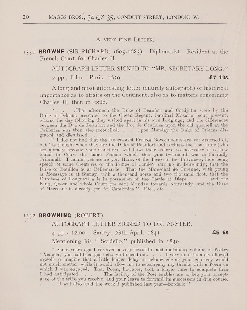 13 5 Sal A VERY FINE LETTER. BROWNE (SIR RICHARD, 1605-1683). Diplomatist. Resident at the French Court for Charles II. AUTOGRAPH ER TTER SIGNEDS(O MRe SEC Rah yse@ a. BT DD elOHO. ba tis. aL 050. £7 10s A long and most interesting letter (entirely autograph) of historical importance as to affairs on the Continent, also as to matters concerning Charles Il, then in exile. ee -That afternoon the Duke of Beaufort and Coadjutor were by the Duke of Orleans presented to the Queen Regent, Cardinal Mazarin being present, whome the day following they visited apart in his own Lodgings; and the differences between the Duc de Beaufort and the Duc de Candales upon the old quarrell at the Tuilleries was then also reconciled. . . Upon Munday the Duke of Orleans dis- eraced and dismissed. i ‘* T doe not find that the Imprisoned Princes Governments are yet disposed of, but ’tis thought when they are the Duke of Beaufort and perhaps the Coadjutor (w ho are already become your Courtiers) will have their shares, so necessary it is now found to Court the same Fronde which this tyme twelmonth was so Capitally Criminall. JI cannot yet assure yor. Honr. of the Peace of the Provinces, here being speech of some Creatures of the Prince of Conde‘s stirring in Burgundy; that the Duke of Bouillon is at Belleguarde. That the Mareschal de Turenne, with young la Moussaye is at Stenay, with a thousand horse and two thousand ffoot, that the Dutchess of Longueville is in possession of the Castle at Diepe . . . and the King, Queen and whole Court coe next Munday towards Normandy, and the Duke of Mercoeur is already gon for Catalonica.’’ LEtce., etc. AUTOGRAPH PETITE R SIGNED ALO UR a AN Sd Gs Apps 120 ssouUrLey P2olnenpil Tote £6 6s Mentioning his ‘‘ Sordello,’’ published in 1840. ‘“ Some years ago I received a very beautiful and melodious volume of Poetry ‘ Xenisla,’ you had been good enough to send me. . . I very unfortunately allowed myself to imagine that a little longer delay in acknowledging your courtesy would not much matter, while it would allow me to accompany my thanks with a Poem on which I was engaged. That Poem, however, took a longer time to complete than I had anticipated. . . . The facility of the Post enables me to beg your accept- ance of the trifle you receive, and your leave to forward its successors in due course. I will also send the work I published last year—Sordello.’’