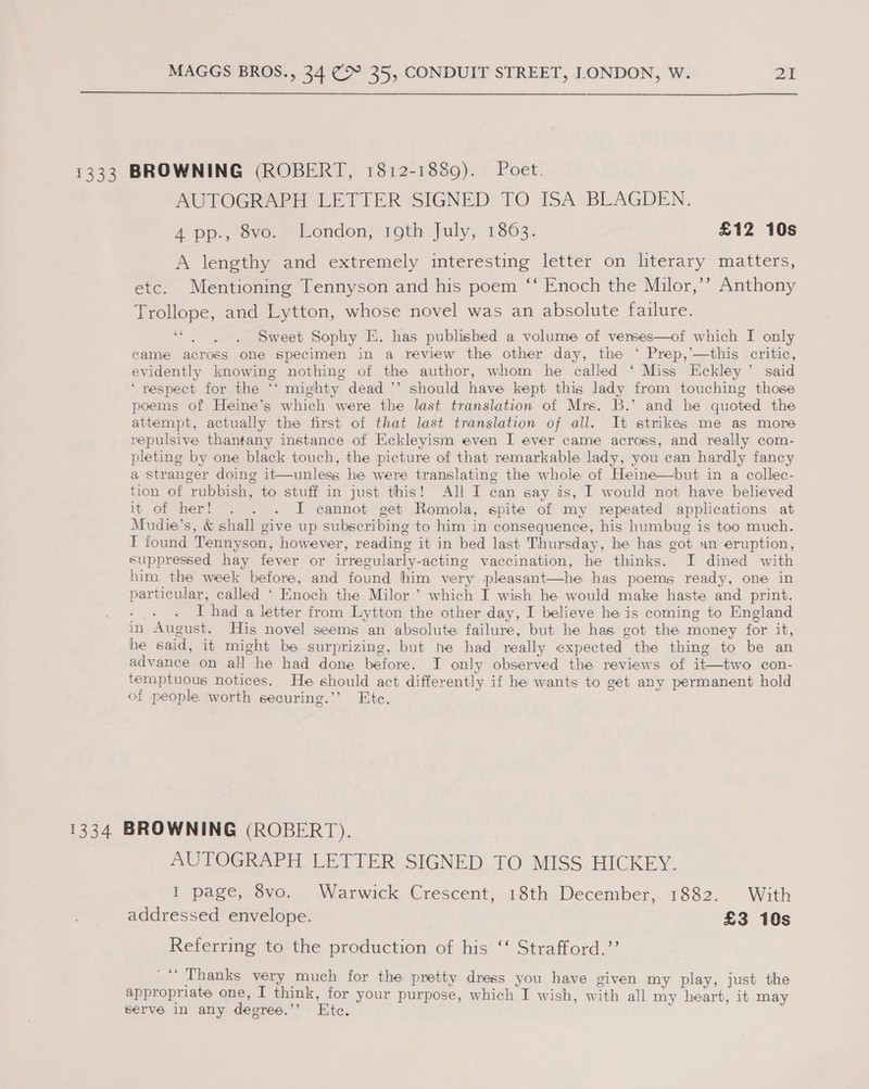 1333 BROWNING (ROBERT, 1812-1889). Poet. AUTOGRAPH LETIER SIGNED TO ISA’ BEAGDEN. 4 pp., 8vo. London, 19th July, 1863. £12 10s A lengthy and extremely interesting letter on literary matters, etc. Mentioning Tennyson and his poem ‘‘ Enoch the Milor,’’ Anthony Trollope, and Lytton, whose novel was an absolute failure. ‘“. . . Sweet Sophy E. has published a volume of verses—of which I only came across one specimen in a review the other day, the ‘ Prep,’—this critic, evidently knowing nothing of the author, whom he called ‘ Miss Eckley’ said ‘ respect for the ‘‘ mighty dead ’’ should have kept this lady from touching those poems of Heine’s which were the last translation of Mrs. B.’ and he quoted the attempt, actually the first of that last translation of all. It strikes me as more repulsive thantany instance of Eckleyism even I ever came across, and really com- pleting by one black touch, the picture of that remarkable lady, you can hardly fancy a stranger doing it—unless he were translating the whole of Heine—but in a collec- tion of rubbish, to stuff in just this! All I can say is, I would not have believed it of her! . . . I cannot get Romola, spite of my repeated applications at Mudie’s, &amp; shall give up subscribing to him in consequence, his humbug is too much. I found Tennyson, however, reading it in bed last Thursday, he has got an eruption, suppressed hay fever or irregularly-actine vaccination, he thinks. I dined with him the week before, and found him very pleasant—he has poems ready, one in particular, called ‘ Enoch the Milor ’ which I wish he would make haste and print. I had a letter from Lytton the other day, I believe he is coming to England in August. His novel seems an absolute failure, but he has got the money for it, he said, it might be surprizing, but he had really expected the thing to be an advance on all he had done before. I only observed the reviews of it—two con- temptuous notices. He should act differently if he wants to get any permanent hold of people worth securing.’’ Etc. 1334 BROWNING (ROBERT). AUTOGRAPH LETTER SIGNED TO MISS HICKEY. I page, 8vo. Warwick Crescent, 18th December, 1882. With addressed envelope. £3 10s Referring to the production of his ‘‘ Strafford.’’ '** Thanks very much for the pretty dress you have given my play, just the appropriate one, I think, for your purpose, which I wish, with all my heart, it may serve in any degree.’’ Ete. b
