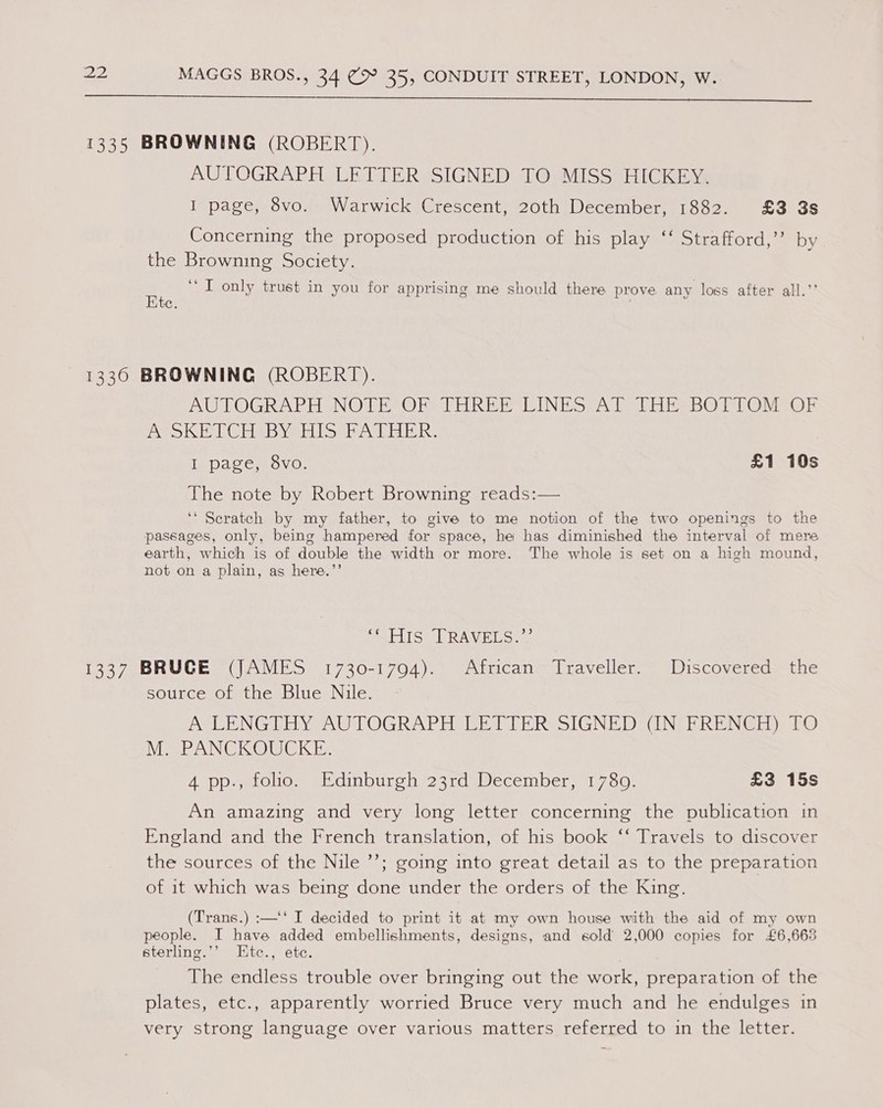  1335 BROWNING (ROBERT). AUTOGRAPH LETTER SIGNED TO MISS HICKEY. I page, 8vo. Warwick Crescent, 20th December, 1882. £3 3s Concerning the proposed production of his play ‘‘ Strafford,” by the Browning Society. a ‘I only trust in you for apprising me should there prove any loss after all.’’ C. 1336 BROWNING (ROBERT). AUTOGRAPH NOTE OF THREE LINES AT THE BOTTOM OF A SKETCH BY HIS FATHER. I page, 8vo. £1 10s The note by Robert Browning reads:— ‘‘ Scratch by my father, to give to me notion of the two openings to the passages, only, being hampered for space, he has diminished the interval of mere earth, which is of double the width or more. The whole is set on a high mound, not on a plain, as here.”’ pablic wl RAW Rio 1337 BRUGE (JAMES 1730-1794). African Traveller. Discovered the source of the Blue Nile. ASLENGT OY AUTOGRAPH EET TER VSIGNED UNEPRENGE) tO M. PANCKOUCKE. 4 pp., folio. Edinburgh 23rd December, 17809. £3 15s An amazing and very long letter concerning the publication in England and the French translation, of his book ‘‘ Travels to discover the sources of the Nile ’’; going into great detail as to the preparation of it which was being done under the orders of the King. (Trans.) :—‘‘ I decided to print it at my own house with the aid of my own people. I have added embellishments, designs, and sold 2,000 copies for £6,663 sterling.’’ EKtc., ete. The endless trouble over bringing out the work, preparation of the plates, etc., apparently worried Bruce very much and he endulges in very strong language over various matters referred to in the letter.