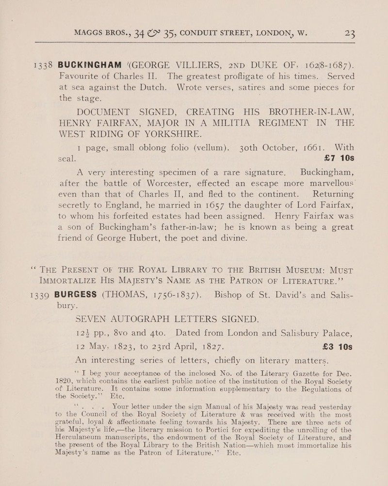 1338 BUCKINGHAM (GEORGE VILLIERS, 2ND DUKE OF; 162/8-1687). Favourite of Charles I]. The greatest profligate of his times. Served at sea against the Dutch. Wrote verses, satires and some pieces for the stage. | DOCUMENT SIGNED,’ (CREATING HIS. | BROTHER-IN-LAW, HENRY PAIR aX MAJOR IN. A MILITIA REGIMENT. IN THE WEST RIDING OF YORKSHIRE. I page, small oblong folio (vellum). 30th October, 1661. With seal. £7 10s A very interesting specimen of a rare signature. Buckingham, alter the battle of Worcester, effected an escape more marvellous even than that of Charles II, and fled to the continent. | Returning secretly to England, he married in 1657 the daughter of Lord Fairfax, to whom his forfeited estates had been assigned. Henry Fairfax was a son of Buckingham’s father-in-law; he is known as being a great friend of George Hubert, the poet and divine. “THE PRESENT OF THE ROYAL LIBRARY TO THE BRITISH MUSEUM: MUST IMMORTALIZE His MAJESTY’sS NAME AS THE PATRON OF LITERATURE.”’ 13390 BURGESS (THOMAS, 1756-1837). ae ot St... David send, Sealis- bury. SEVEN AUTOGRAPH LETTERS SIGNED. 124 pp., 8vo and 4to. Dated from London and Salisbury Palace, 12 May.-1823, to 23rd April, 1627. £3 10s An interesting series of letters, chiefly on literary matters. ‘I beg your acceptance of the inclosed No. of the Literary Gazette for Dec. . 1820, which ‘contains the earliest public notice of the institution of the Royal Society of Literature. It contains some information supplementary to the Regulations of the Society.”’ Ete. y . . Your letter under the sign Manual of his Majesty was read yesterday to the Council of the Royal Society of Literature &amp; was received with the most grateful, loyal &amp; affectionate feeling towards his Majesty. There are three acts of his Majesty’ s life,—the literary mission to Portici for expediting the unrolling of the Herculaneum manuscripts, the endowment of the Royal Society of Literature, and the present of the Royal Library to the British Nation—which must immortalize his Majesty’s name as the Patron of Literature.’’ Etc.