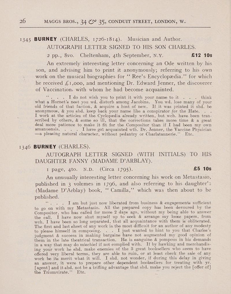 LMUTOGRAR HALT ATE RGSIGNED WO; HIS iON GEAR ERE: 2.ppi,,ovo. Cheltenham tht oeptember, Nay. £12 10s An extremely interesting letter concerning an Ode written by his son, and advising him to print it anonymously; referring to his own work on the musical biographies for ‘‘ Ree’s Encyclopedia.’’ for which he received 41,000, and mentioning Dr. Edward Jenner, the discoverer of Vaccination, with whom he had become acquainted. | Ht . I do not wish you to print it with your name to it . . . think old friends of that faction, &amp; acquire a host of new. If it was printed it shd. be anonymous, &amp; you shd. keep back your name like a conspirator for the Hate. I work at the articles of the Cyclopedia already written, but wch. have been tran- scribed by others, &amp; some so il, that the corrections takes more time &amp; a great deal more patience to make it fit for the Compositor than if I had been my own amanuensis. . . . J have got acquainted wth. Dr. Jenner, the Vaccine Physician —a pleasing natural character, without pedantry or Charlatannerie.’’ Etc. AUTOGRAPH LETTER SSIGNEDs (WELLE. INDIA S aAbO Re EtS DAUGHTER FANNY (MADAME D’ARBLAY). [pace srAto.o@N-D.) (Circay 705): £5 10s An unusually interesting letter concerning his work on Metastasio, published in 3 volumes in 1796, and also referring to his daughter’s (Madame D’Arblay) book, ‘‘ Camilla,’’ which was then about to be published. ‘“. . . Iam but just now liberated from business &amp; engagements sufficient to go on with my Metastasio. All the prepared copy has been devoured by the Compositor, who has called for more 2 days ago, without my being able to answer the call. I have now shut myself up to seek &amp; arrange my loose papers, from weh. I have been so long separated, that all acquaintance with them is obliterated. The first and last sheet of any work is the most difficult for an author of any modesty to please himself in composing. I just wanted to hint to you that Charles’s judgment &amp; success in making bargaine have not augmented my good opinion of them in the late theatrical transaction. He is sanguine &amp; pompous in his demands in a way that may do mischief if not complied with. If by hawking and merchandis- ing your work he shd. make enemies of the 8 great booksellers who seem to have offered very liberal terms, they are able to ruin, or at least check the sale of any work be its merit what it will. I shd. not wonder, if during this delay in giving an answer, it were to prepare other dependent booksellers for treating with yr. [agent] and it shd. not be a trifling advantage that shd. make you reject the [offer of] the Triumvirate.’’ Htc. \
