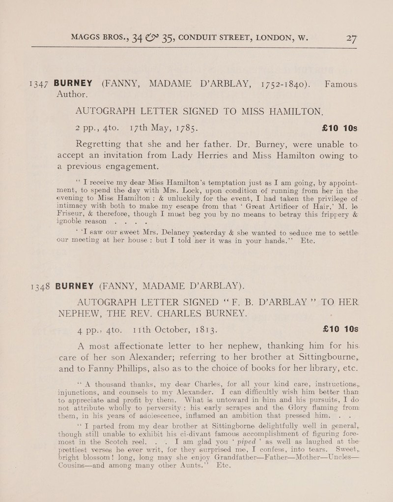  1347 BURNEY (FANNY, MADAME D’ARBLAY, 1752-1840). Famous Author. AUTOGRAPH LETTER SIGNED TO MISS HAMILTON. 2 pp, 4to.7 717th May, 1785. £10 10s Regretting that she and her father. Dr. Burney, were unable to. accept an invitation from Lady Herries and Miss Hamilton owing to. a previous engagement. ‘‘ IT receive my dear Miss Hamilton’s temptation just as I am going, by appoint- ment, to spend the day with Mrs. Lock, upon condition of running from her in the evening to Miss Hamilton: &amp; unluckily for the event, I had taken the privilege of . intimacy with both to make my escape from that ‘ Great Artificer of Hair,’ M. le Friseur, &amp; therefore, though I must beg you by no means to betray this frippery &amp; ignoble reason | saw our sweet Mrs. Delaney yesterday &amp; she wanted to seduce me to settle: our meeting at her house: but I told her it was in your hands.’’ Ete. 1348 BURNEY (FANNY, MADAME D’ARBLAY). AL EROGRAPE LETTER SIGNED {TEs Boviy ARBL AY) sO: FER: NEPHEW -Pae REV, CHARLES BURNEY. 4 poe atoe, itthyOcteber, 1313. £10 10s A most affectionate letter to her nephew, thanking him for his. care of her son Alexander; referring to her brother at Sittingbourne, and to Fanny Phillips, also as to the choice of books for her library, etc. ‘‘ A thousand thanks, my dear Charles, for all your kind care, instructions,, injunctions, and counsels to my Alexander. I can difficultly wish him better than to appreciate and profit by them. What is untoward in him and his pursuits, I do not attribute wholly to perversity: his early scrapes and the Glory flaming from them, in his years of adolescence, inflamed an ambition that pressed him. ‘‘T parted from my dear brother at Sittingborne delightfully well in general, though still unable to exhibit his ci-divant famous accomplishment of figuring fore- most in the Scotch reel. . . I am glad you ‘ piped’ as well as laughed at the prettiest verses he ever writ, for they surprised me, I confess, into tears. Sweet, bright blossom! long, long may she enjoy Grandfather—Father—Mother—Uncles— Cousins—and among many other Aunts.’’ Etc.