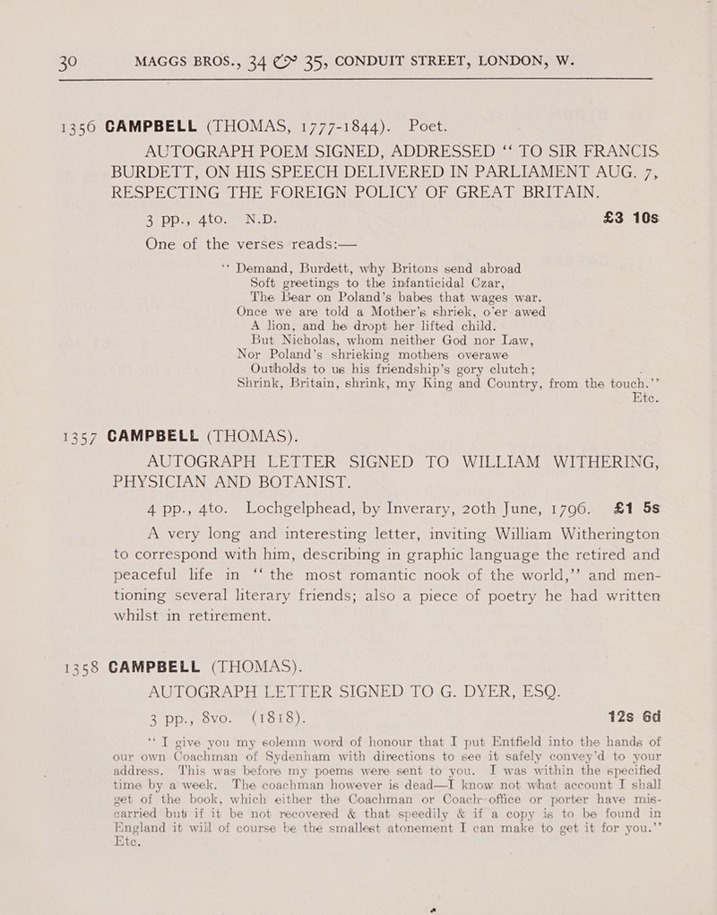  1350 CAMPBELL (THOMAS, 1777-1844). Poet. AUTOGRAPH POEM SIGNED, ADDRESSED “ TO SIR FRANCIS BURDETT HON ES SEU EGHEDE LIVE RD DANGER AR IOUAMEN A Gia. RESPE CLINGS HE HORBIGN POLICYSOR GREAT BRITAIN: Br pi y4 Onn: £3 10s One of the verses reads:— ‘* Demand, Burdett, why Britons send abroad Soft greetings to the infanticidal Czar, The Bear on Poland’s babes that wages war. Once we are told a Mother’s shriek, o’er awed A lion, and he dropt her lifted child. But Nicholas, whom neither God nor Law, Nor Poland’s shrieking mothers overawe Outholds to us his friendship’ s gory clutch; Shrink, Britain, shrink, my King and Country, from the touch. i Ktc. 1357 CAMPBELL (THOMAS). AUTOGRAPH EEWIER SIGNED TO.WILLIAM WITHERING; Pity SIGTAN AND BOTANISI 4 pp., 4to. Lochgelphead, by Inverary, 20th June, 1796. £1 5s A very long and interesting letter, inviting William Witherington to correspond with him, describing in graphic language the retired and peaceful life in “ the most romantic nook of the world,’’? and men- tioning several literary friends; also a piece of poetry he had written whilst in retirement. 1358 CAMPBELL (THOMAS). AUTOGRAPH LETIER SIGNED TO. G:. DYER, ESO. 2°pp.p ovo. (1818). 12s 6d ‘* T give you my solemn word of honour that I put Entfield into the hands of our own Coachman of Sydenham with directions to see it safely convey’d to your address. This was before my poems were sent to you. J was within the specified time by a week. The coachman however is dead—I know not what account I shall get of the book, which either the Coachman or Coaclr-office or porter have mis- carried but if it be not recovered &amp; that speedily &amp; if a copy is to be found in England it will of course be the smallest atonement I can make to get it for you.’’ Ktce.