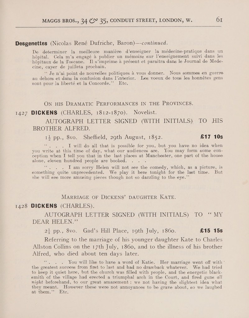 Desgenettes (Nicolas René Dufriche, Baron)—-continued. De determiner la meilleure maniére d’enseigner la médecine-pratique dans un hdpital. Cela m’a engagé a publier un mémoire sur l’enseignement suivi dans les hdépitaux de la Toscane. Il s ‘imprime a présent et paraitra dans le Journal de Mede- cine, cayer de juilleta prochain. ‘* Je n’ai point de nouvelles politiques & vous donner. Nous sommes en guerre au dehors et dans la confusion dans l’interior. Les voeux de tous les honnétes gens sont pour la liberté et la Concorde.’’ Etc. ON HIS DRAMATIC PERFORMANCES IN THE PROVINCES. 1427 DICKENS (CHARLES, 1812-1870). Novelist. AUTOGRAPH LETTER SIGNED (WITH INITIALS). TO HIS BROTHER AUERED. 14 pp., 8vo. Sheffield, 20th AUG Ust, <1 652. £17 10s “ . . I will do all that is possible for you, but you have no idea when you write at this time of day, what our audiences are. You may form some con- ception when I tell you that in the last places at Manchester, one part of the house alone, eleven hundred people are booked. . I am sorry Helen will not see the comedy, which, as a picture, is something “quite unprecedented. We play it here tonight for the last time. But she will see more amusing pieces though not so dazzling to the eye.’ MARRIAGE OF DICKENS’ DAUGHTER KATE. 1428 DICKENS (CHARLES). AU POGRAP Eri rte SIGNED (VIP INITIALS) “FO * MY DEAR PVE NG: 2) pp.,. ovo. “Gad s Tull Place; roth July, 1860. £15 15s Referring to the marriage of his younger daughter Kate to Charles Allston Collins on the 17th July, 1860, and to the illness of his brother Alfred, who died about ten days later. . You will like to have a word of Katie. Her marriage went off with ° the oreatest success from finst to last and had no drawback whatever. We had tried to keep it quiet here, but the church was filled with people, and the energetic black- smith of the village had erected a triumphal arch in the Court, and fired guns all night beforehand, to our great amazement: we not having the slightest idea what they meant. However these were not annoyances to be grave about, so we laughed at them.’’ Htc.