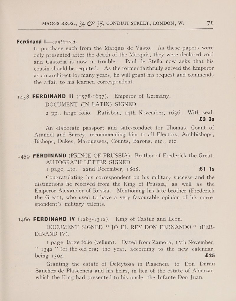 Ferdinand !—continued. to purchase such from the Marquis de Vasto. As these papers were only presented after the death of the Marquis, they were declared void and Castoria 1s now in trouble. Paul de Stella now asks that his cousin should be requited. As the former faithfully served the Emperor as an architect for many years, he will grant his request and commends the affair to his learned correspondent. 1458 FERDINAND Il (1578-1037). Emperor of Germany. DOCUMENT (IN LATIN) SIGNED. 2 pp., large folio. Ratisbon, 14th November, 1636. With seal. £3 3s An elaborate passport and safe-conduct for Thomas, Count of Arundel and Surrey, recommending him to all Electors, Archbishops, Bishops, Dukes, Marquesses, Counts, Barons, etc., etc. 1459 FERDINAND (PRINCE OF PRUSSIA). Brother of Frederick the Great. MUTOGRAPH EETTER SIGNED, i-page, Ato. 22nd December, 1308. | £1 1s Congratulating his correspondent on his military success and the aistinetions (he received: from the. Kine.of Prussia, as swell as -the Emperor Alexander of Russia. Mentioning his late brother (Frederick the Great), who used to have a very favourable opinion of his corre- spondent’s military talents. 1460 FERDINAND IV (1285-1312). King of Castile and Leon. DOCUMENT SIGNED ‘“ JO EL REY DON FERNANDO ” (FER- DINAND IV). 1 page, large folio (vellum). Dated from Zamora, 15th November, 1342” (of the old-era;’ the year, accordme to the’ new ‘calendar, being 1304. £25 Granting the estate of Deleytosa in Plasencia to Don Duran . Sanchez de Plascencia and his heirs, in lieu of the estate of Almazar, which the King had presented to his uncle, the Infante Don Juan. 6