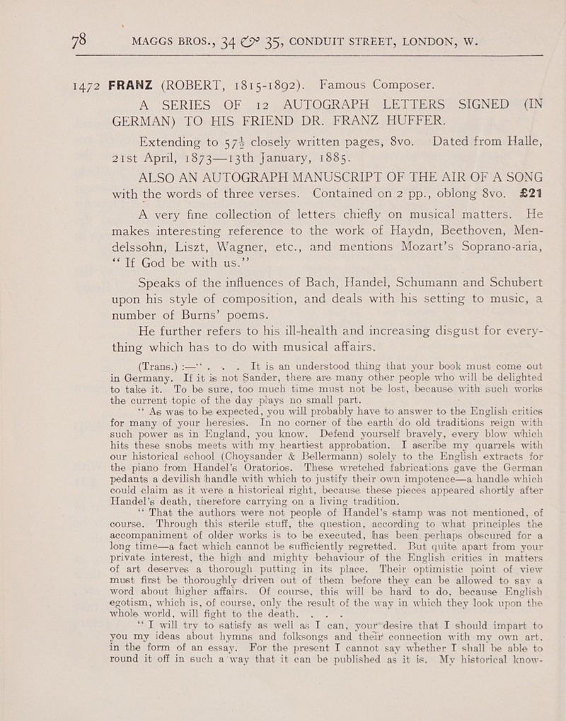 A. ASERIES -OF 12 Sea U LOGRAVAS GLE aR Soe ND eaeoLN GERMAN) TO HIS FRIEND DR. FRANZ HUFFER. Extending to 573 closely written pages, 8vo. Dated from Halle, 21st April, 1873—13th January, 1885. ALSO AN AUTOGRAPH MANUSCRIPT OF THE AIR OF A SONG with the words of three verses. Contained on 2 pp., oblong 8vo. £21 A very fine collection of letters chiefly on musical matters. He makes interesting reference to the work of Haydn, Beethoven, Men- delssohn, Liszt, Wagner, etc., and mentions Mozart’s Soprano-aria, elie GOO s De Wilh pis a Speaks of the influences of Bach, Handel, Schumann and Schubert upon his style of composition, and deals with his setting to music, a number of Burns’ poems. He further refers to his ill-health and increasing disgust for every- thing which has to do with musical affairs. (Trans.) :—‘ . It is an understood thing that your book must come out in Germany. If it is Fal Sander, there are many other people who will be delighted to take it. To be sure, too much time must not be lost, because with such works the current topic of the day plays no small part. ‘* Ags was to be expected, you will probably have to answer to ihe English critics for many of your heresies. In no corner of the earth do old traditions reion with such power as in England, you know. Defend yourself bravely, every blow which hits these snobs meets with my heartiest approbation. I ascribe my quarrels with our historical school (Choysander & Bellermann) solely to the English extracts for the piano from Handel’s Oratorios. These wretched fabrications gave the German pedants a devilish handle with which to justify their own impotence—a handle which could claim as it were a historical right, because these pieces appeared shortly after Handel’s death, therefore carrying on a living tradition. ‘“ That the authors were not people of Handel’s stamp was not mentioned, of course. Through this sterile stuff, the question, according to what principles the accompaniment of older works is to be executed, has been, perhaps obscured for a long time—a fact which cannot be sufficiently regretted. But quite apart from your private interest, the high and mighty behaviour of the English critics in matters of art deserves a thorough putting in its place. Their optimistic point of view must first be thoroughly driven out of them before they can be allowed to say a word about higher affairs. Of course, this will be hard to do, because English egotism, which is, of course, only the result of the w ay in which they Jook upon the whole world, will fight to the death, ; ‘I will try to satisfy as well as I can, your’desire that I should impart to you my ideas about hymns and folksongs and ‘their connection with my own art, in the form of an essay. For the present I cannot say whether I shall be able to round it off in such away that it can be published as it is. My historical know-