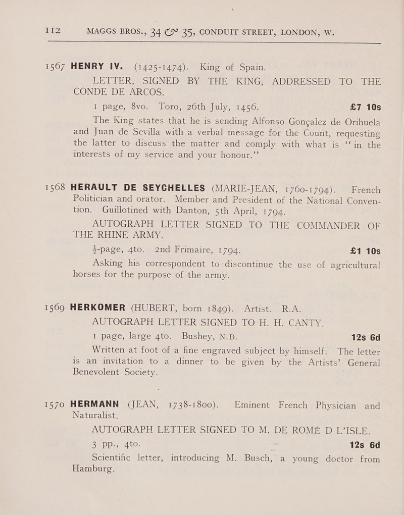 1567 HENRY IV. (1425-1474). King of Spain. PETER 2 LGNED BY His KINGS tADDR MoS aon a Ee CONDE DE ARCOS. [pases OVO RlOLO me OLial iy tanAt Os £7 10s The King states that he is sending Alfonso Gonealez de Orihuela and Juan de Sevilla with a verbal message for the Count, requesting the latter to discuss the matter and comply with what is ‘‘in the interests of my service and your honour.”’ 1508 HERAULT DE SEYCHELLES (MARIE-JEAN, 1760-1794). French Politician and orator. Member and President of the National Conven- tion. Guulotined with Danton, 5th April, 17094. AUTOGRAPH LETTER SIGNED TO THE COMMANDER OF THE RHINE ARMY. g-page, 4to. 2nd Frimaire, 17094. £1 10s Asking his correspondent to-discontinue the use of agricultural horses for the purpose of the army. 15690 HERKOMER (HUBERT, born 1849). Artist. R.A. AUTOGRAPH LETTER SIGNED TO H. H. US NaN I page, large gto. Bushey, N.D. 12s 6d Written at foot of a fine engraved subject by himself. The letter is an invitation to a dinner to be given by the Artists’ General Benevolent Society. ) 1570 HERMANN (JEAN, 1738-1800). Eminent French Physician and Naturalist. AUTOGRAPH LETTER SIGNED TOM. DE ROME D L7ISLE. Rei 921. tO- 12s 6d Scientific letter, introducing M. Busch, a young doctor from Hamburg.