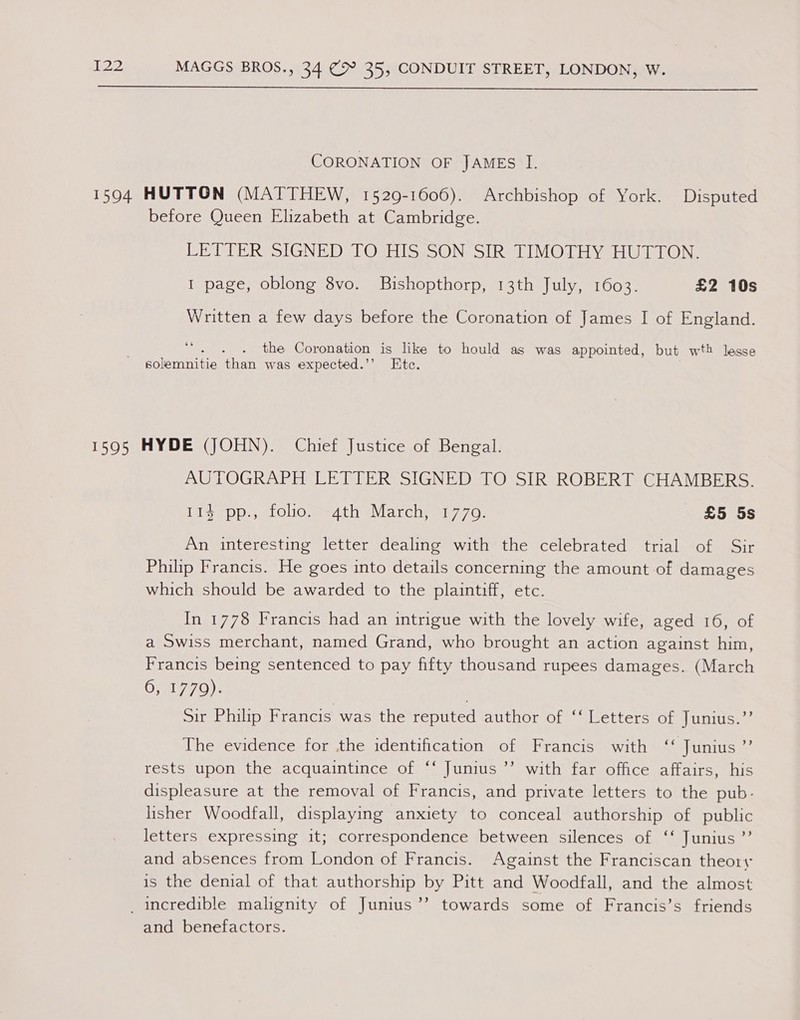 CORONATION OF JAMEs I. before Queen Elizabeth at Cambridge. CE DIERSSIGNE DALOsHISsSON- oR TIMOTHY HW TON: I page, oblong 8vo. Bishopthorp, 13th July, 1603. £2 10s Written a few days before the Coronation of James I of England. the Coronation is like to hould as was appointed, but wt} lesse solemnitie than was expected.’’ Etc. AUTOGRAPH LETTER SIGNED TO SIR ROBERT CHAMBERS. Ise Pps tolio edith eMarcchy 7 7o,. £5 5s An interesting letter dealing with the celebrated trial of Sir Philip Francis. He goes into details concerning the amount of damages which should be awarded to the plaintiff, etc. In 1778 Francis had an intrigue with the lovely wife, aged 16, of a Swiss merchant, named Grand, who brought an action against him, Francis being sentenced to pay fifty thousand rupees damages. (March 0, 1779). | 3 Sir Philip Francis was the reputed author of ‘‘ Letters of Junius.’’ The evidence for the identification of Francis with ‘‘ Junius ”’ rests upon the acquaintince of ‘‘ Junius ’’ with far office affairs, his displeasure at the removal of Francis, and private letters to the pub- lisher Woodfall, displaying anxiety to conceal authorship of public letters expressing it; correspondence between silences of ‘‘ Junius ”’ and absences from London of Francis. Against the Franciscan theory is the denial of that authorship by Pitt and Woodfall, and the almost ’’ towards some of Francis’s friends and benefactors.