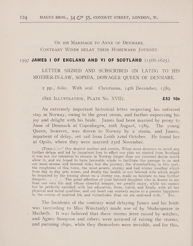 ON HIS MARRIAGE TO ANNE OF DENMARK. CONTRARY WINDS DELAY THEIR HOMEWARD JOURNEY. LETTER SIGNED AND SUBSCRIBED (IN LATIN) TO HIS MOTHER-IN-LAW, SOPHIA, DOWAGER QUEEN OF DENMARK. 2 pp., folio. With seal. Christiania, 14th December, 1589. (SEE ILLUSTRATION, PLATE No. XVII). £52 10s An extremely important historical letter respecting his enforced stay in Norway, owing to the great storm, and further expressing his joy and delight with his bride. James had been married by proxy to Anne of Denmark at Copenhagen, 20th August, 1589. The young Queen, however, was driven to Norway by a storm, and James, impatient of delay, set sail from Leith 22nd October. He found her at Opslo, where they were married 23rd November. (Trans.) :—‘‘ Our dearest mother and cousin, When most desirous to avoid any further delays and led by impatient love to effect our plan we started from Scotland it was not our intention to remain in Norway longer than our constant desire would allow it, and we hoped to have favorable winds to facilitate the passage to us and our most serene and beloved wife; but the journey, the disembarking in this port, the roughness of this town, the most severe, stormy and bad winter weather which from day to day gets worse, and finally the health of our beloved wife which might be impaired by the tossing about on a stormy sea, made us hesitate to face further dangers; . . . The great affection of your beloved daughter who is dearer to me than our own life and whose cheerful temper, we greatly enjoy, while we cannot but be perfectly satisfied with her education, form, habits and finally with all her physical and moral qualities, and our heart can scarcely aspire to a greater happiness in the course of married life and vicissitudes than we are endowed with.’’ Etc. The Incidents of the contrary wind delaying James and his bride was (according to Miss Winstanly) made use of by Shakespeare in Macbeth. It was believed that these storms were raised by witches, and Agnes Sampson and others were accused of raising the storms, and pursuing ships, while they themselves were invisible, and for this,