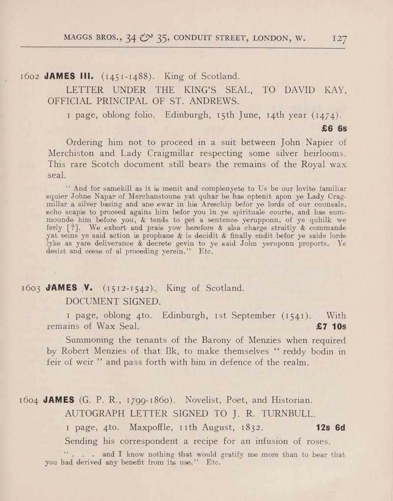  1002 JAMES fll. (1451-1488). King of Scotland. Po tek. UNDER? IME... KINGS SEAL, TO. DAVID. KAY, OFFICIAL PRINCIPAL OF ST. ANDREWS. I page, oblong folio. Edinburgh, 15th June, 14th year (1474). | ! £6 6s Ordering him not to proceed in a suit between John Napier of Merchiston and Lady Craigmuillar respecting some silver heirlooms. This rare Scotch document still bears the remains of the Royal wax seal. ‘* And for samekill as it is menit and complenyete to Us be our lovite familiar squier Johne Napar of Merchanstoune yat quhar he has optenit apon ye Lady Crag- millar a silver basing and ane ewar in his Areschip befor ye lords of our counsale, scho scapis to proceed agains him befor you in ye spirituale courte, and has sum- mounde him before you, &amp; tends to get a sentence yerupponn, of ye quhilk we ferly ear We exhort and prais yow herefore &amp; alsa charge straitly &amp; commande yat seins ye said action is prophane &amp; is decidit &amp; finally endit befor ye saide lords lyke as yare deliverance &amp; decrete gevin to ye said John yeruponn proports. Ye desist and cesse of al proceding yerein.’’ Ete. 16003 JAMES V. (1512-1542). King of Scotland. DOCUMENT SIGNED. I page, oblong 4to. Edinburgh, ist September (2541). With remains of Wax Seal. £7 10s Summoning the tenants of the Barony of Menzies when required by Robert Menzies of that Ilk, to make themselves ‘‘ reddy bodin in feir of weir ’’ and pass forth with him in defence of the realm. 1604 JAMES (G. P. R., 1799-1860). Novelist, Poet, and Historian. AUTOGRAPH ER VIER SIGNED TO). R.. TURNBULL. T page, 4to, &gt; Maxpoffle, 11th August, 1832. 12s 6d Sending his correspondent a recipe for an infusion of roses. ‘“. . . and I know nothing that would gratify me more than to hear that you had derived any benefit from its use.” Ete.