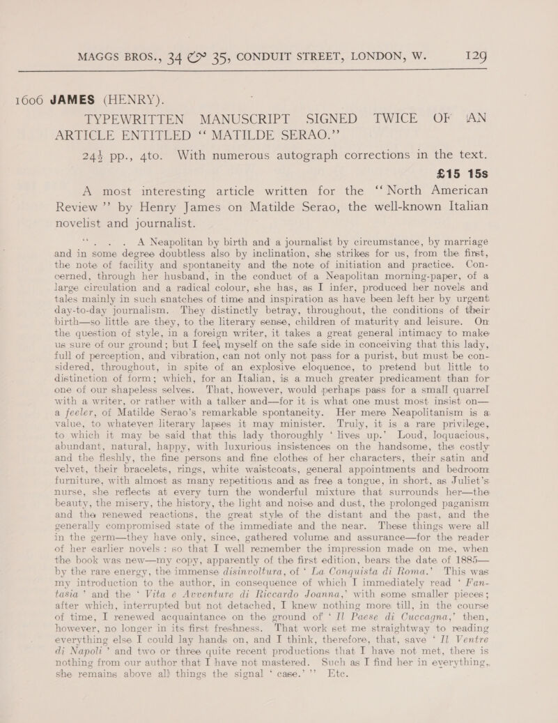  1006 JAMES (HENRY). TYPEWRIPIEN MANUSCRIPT, SIGNED TWICE” OF A.N ARTICLE ENTERED? MATILDE SERAG.” 244 pp., 4to. With numerous autograph corrections in the text. | £15 15s A most interesting article written for the ‘‘ North American Review ’’? by Henry James on Matilde Serao, the well-known Italian novelist and journalist. oe : A Neapolitan by birth and a journalist by circumstance, by marriage and in some degree doubtless also by inclination, she strikes for us, from the first, the note of facility and spontaneity and the note of initiation and practice. Con- cerned, through her husband, in the conduct of a Neapolitan morning-paper, of a large circulation and a radical colour, she has, as I infer, produced her novels and tales mainly in such snatches of time and inspiration as have been left her by urgent day-to-day journalism. They distinctly betray, throughout, the conditions of their birth—so httle are they, to the literary sense, children of maturity and leisure. On the question of style, in a foreign writer, it takes a great general intimacy to make us sure of our ground; but I feel myself on the safe side in conceiving that this lady, full of perception, and vibration, can not only not pass for a purist, but must be con- sidered, throughout, in spite of an explosive eloquence, to pretend but little to distinction of form; which, for an Italian, is a much greater predicament than for one of our shapeless selves. That, however, would perhaps pass for a small quarrel with a writer, or rather with a talker and—for it is what one must most insist on— a feeler, of Matilde Serao’s remarkable spontaneity. Her mere Neapolitanism is a, value, to whatever literary lapses it may minister. Truly, it is a rare privilege, to which it may be said that this lady thoroughly ‘ lives up.’ Loud, Joquacious, abundant, natural, happy, with luxurious insistences on the handsome, the costly and the fleshly, the fine persons and fine clothes of her characters, their satin and velvet, their bracelets, rings, white waistcoats, general appointments and bedroom furniture, with almost as many repetitions and as free a tongue, in short, as Juliet’s nurse, she reflects at every turn the wonderful mixture that surrounds her—the beauty, the misery, the history, the light and noise and dust, the prolonged paganism and tha renewed reactions, the great style of the distant and the past, and the generally compromised state of the immediate and the near. These things were all in the germ—they have only, since, gathered volume and assurance—for the reader of her earlier novels : so that I well remember the impression made on me, when the book was new—my copy, apparently of the first edition, bears the date of 1885— by the rare energy, the immense disinvoltura, of ‘ La Conquista di Roma.’ This was my introduction to the author, in consequence of which I immediately read ‘ Fan- tasia ’ and the ‘ Vita e Avventure di Riccardo Joanna,’ with some smaller pieces ; after which, interrupted but not detached, I knew nothing more till, in the course of time, I renewed acquaintance on the ground of ‘ Il Paese di Cuccagna,’ then, however, no longer in its first freshness. That work set me straightway to reading everything else I could lay hands on, and I think, therefore, that, save ‘* Il Ventre di Napoli’ and two or three quite recent productions that I have not met, there is nothing from our author that I have not mastered. Such as I find her in everything,, she remains above all things the signal ‘ case.’’’ Etc.