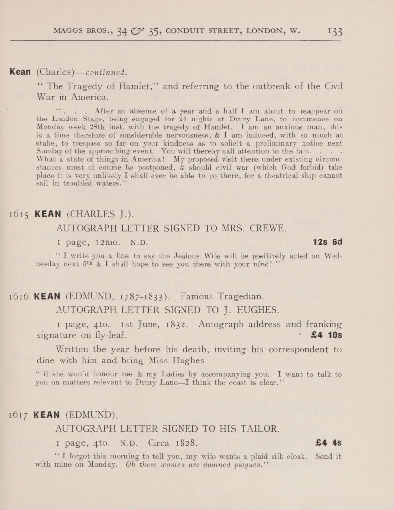 Kean (Charles)—continued. * The Iragedy of Hamlet;’’ and referring to the outbreak of the Civil War in America. = . After an absence of a year and a half I am about to reappear on the London Stage, being engaged for 24 nights at Drury Lane, to commence on Monday week 28th inst. with the tragedy of Hamlet. I'am an anxious man, this is a time therefore of considerable nervousness, &amp; I am induced, with so chen at stake, to trespass so far on your kindness as to solicit a preliminary notice next Sunday of the approaching event. You will thereby call attention to the fact. What a state of things in America! My proposed visit there under existing circum- stances must of course be postponed, &amp; should civil war (which God forbid) take place it is very unlikely I shall ever be able to go there, for a theatrical ship cannot sail in troubled waters.’’ 1615 KEAN (CHARLES J.). AUTOGRAPT LETIER SIGNED TO MRo: CREWE. EF page, 12mo, «'N.D: 12s 6d ‘* J write you a line to say the Jealous Wife will be positively acted on Wed- nesday next 5th &amp; I shall hope to see you there with your nine! ”’ 1616 KEAN (EDMUND, 1787-1833). Famous Tragedian. PU TOGR APE EE TTER SIGNED: tO&gt;). HUGHES. I page, 4toy 1st June; 1832.) Autograph. address and franking signature on fly-leaf. ‘ £4 10s Written the year before his death, inviting his correspondent to dine with him and bring Miss Hughes ‘if she wou’d honour me &amp; my Ladies by accompanying you. I want to talk to you on matters relevant to Drury Lane—TI think the coast is clear.’’ 1617 KEAN (EDMUND). AUTOGRAPH LEAELR: SIGNED, TO: HIS. TAILOR. i pace, ato. Nw. Circar 1323: £4 4s ‘‘ T forgot this morning to tell you, my wife wants a plaid silk cloak. Send it with mine on Monday. Oh these women are damned plagues.’’