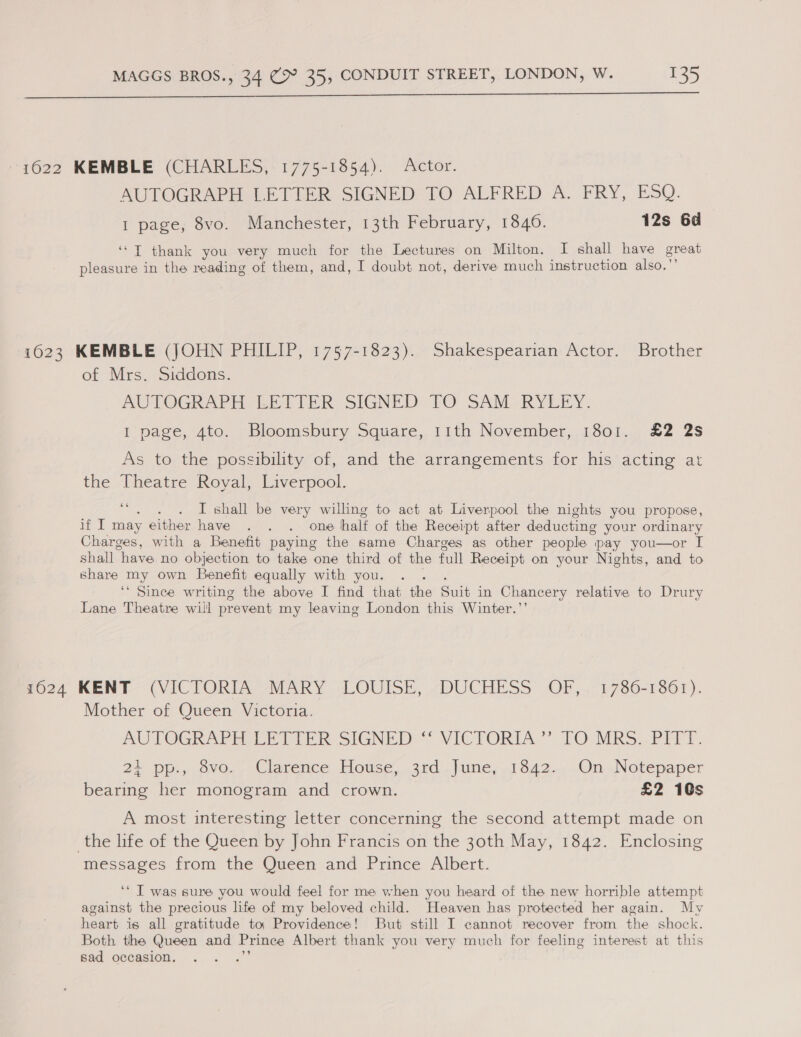 1622 KEMBLE (CHARLES, 1775-1854). Actor. AUTOGRAPH LETTER SIGNED TO ALFRED A. FRY, ESQ. 1 page, 8vo. Manchester, 13th February, 1840. 12s 6d ‘TI thank you very much for the Lectures on Milton. I shall have great pleasure in the reading of them, and, I doubt not, derive much instruction also.”’ 1623 KEMBLE (JOHN PHILIP, 1757-1823). Shakespearian Actor. Brother of Mrs. Siddons. AUTOGRAPH LETIER SIGNED TO SAM RYLEY: rT page, Ate, Bloomsbury Squdre,. 11th November, 1501... £22 2s As to the possibility of, and the arrangements for his acting at the Theatre Roval, Liverpool. oe aS ee I shall be very willing to act at Liverpool the nights you propose, if I may either have . . . one half of the Receipt after deducting your ordinary Charges, with a Benefit paying the same Charges as other people pay you—or I shall have no objection to take one third of the full Receipt on your Nights, and to share my own Benefit equally with you. . . . ‘* Since writing the above I find that the Suit in Chancery relative to Drury Lane Theatre will prevent my leaving London this Winter.”’ 7024 KENT (VICTORIA -MARY LOUISE, &lt;DUCHESS OF... 1786-1361). Mother of Queen Victoria. MUTOGCRAT ER EEALER SIGNED VICTORIA” TOcMRKS PET. 24 Du:, ove, Clarence House, 3cd . june, »1842....O0n \Notepaper bearing her monogram and crown. £2 10s A most interesting letter concerning the second attempt made on the life of the Queen by John Francis on the 30th May, 1842. Enclosing messages from the Queen and Prince Albert. ‘* T was sure you would feel for me when you heard of the new horrible attempt against the precious life of my beloved child. Heaven has protected her again. Mv heart is all gratitude to Providence! But still I cannot recover from the shock. Both the Queen and Prince Albert thank you very much for feeling interest at this sad occasion. ies