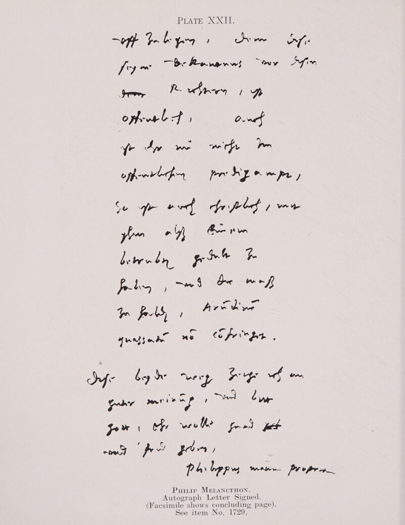 PLaTe XXIL. “oft Goby 1 te dy fy~ —b- Revenws “ey Ain gem, opfvruel Ff On ae ee ms optenrtgny pry onwpe, Se yr wre} fr fred ; ve ye your oy) i ean by tr by poh re jPalhey dpe Cet es Yor fo-5, ; Ay ise qurtgnae Ae fern gn dhe bye wry Fp wd om puny meen ap ! ed Cur Pw hy wero he fread ee wowed pew for) Ps bpp mere. Proper Puitie MELANCTHON. Autograph Letter Signed. (Facsimile shows concluding page). See item No. 1729.