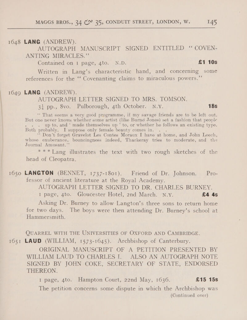  OS 1648 LANG (ANDREW). AUTOGRAPH MANUSCRIPT SIGNED ENTITLED ‘“ COVEN- ANTING MIRACLES.”’ Contained on, 1 page, Ato., N-D. £1 10s Written in Lang’s characteristic hand, and concerning some references for the ‘‘ Covenanting claims to miraculous powers.”’ 1649 LANG (ANDREW). AUTOGRAPH LETFER SIGNED TO MRS. TOMSON. 31 Pps, OVO. uk @lborouch, ath October, N.Y. 18s ‘‘ That seems a very good programme, if my savage friends are to be left out. But one never knows whether some artist (like Burne Jones) set a fashion that people aP 333 up to, and ‘ made themselves up ’ to, or whether he follows an existing type. Both probably. I suppose only female beauty comes in. : ‘* Don’t forget Gravelot Les Contes Moraux I have at home, and John Leech, whose exuberance, bouncingness indeed, Thackeray tries to moderate, and ths Journal Amusant.’’ a= Lane eul@errates the“ text with two rough sketches of the head of Cleopatra. 1650 LANGTON (BENNETT, 1737-1801). Friend of Dr. Johnson. Pro- fessor of ancient literature at the Royal Academy. AUTOGRAPH LETTER SIGNED TO DR. CHARLES BURNEY. I page, 4to. Gloucester Hotel, 2nd March. N.v. £4 4s Asking Dr. Burney to allow Langton’s three sons to return home for two days. The boys were then attending Dr. Burney’s school at Hammersmith. QUARREL WITH THE UNIVERSITIES OF OXFORD AND CAMBRIDGE. 1651 LAUD (WILLIAM, 1573-1645). Archbishop of Canterbury. ORIGINAL MANUSCRIPT OF ‘A PETITION PRESENTED BY WILLIAM LAUD: fOUCHARLES I7) ALSO AN AUTOGRAPH NOTE SIGNED BY JOMNTCOKE, SECRETARY (‘OF STATE,” ENDORSED THEREON. I page, 4to?. Hampton Court, 22nd May, 1636. £15 15s The petition concerns some dispute in which the Archbishop was (Continued over)