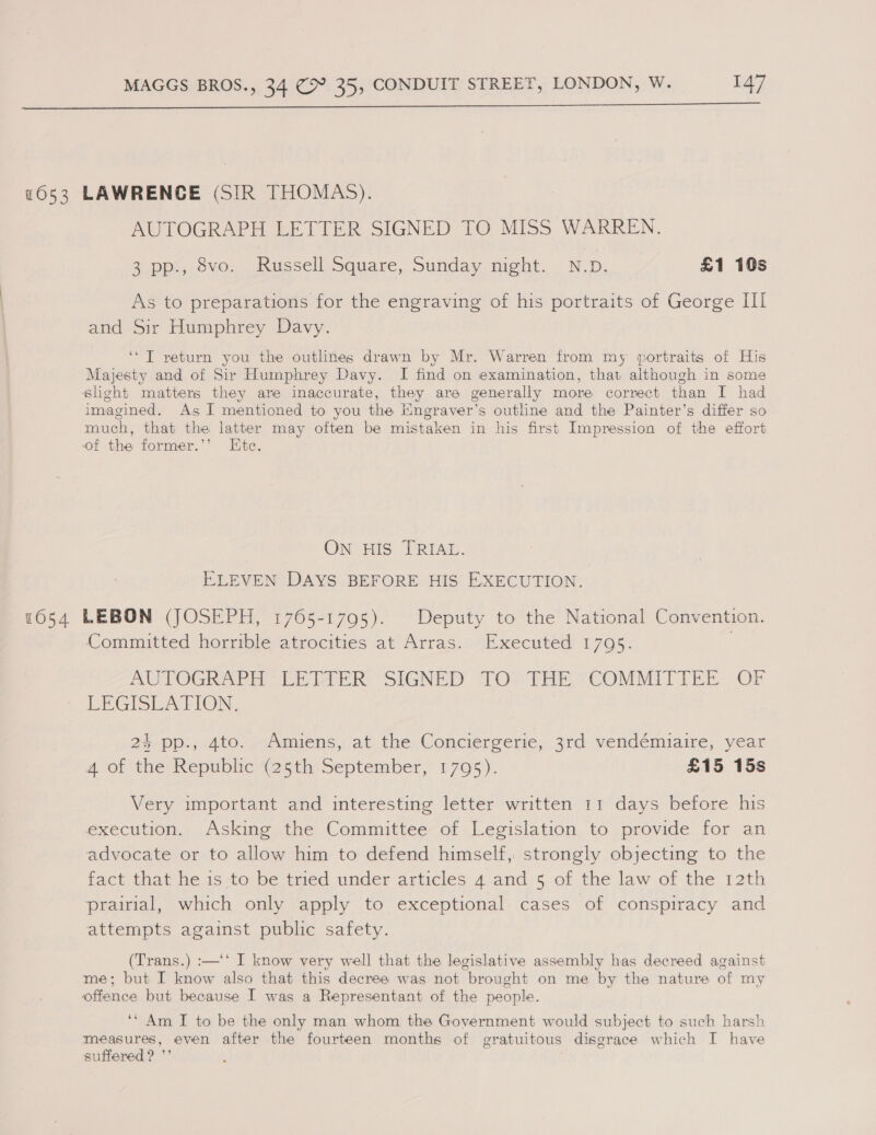  1054 AUTOGRAPH LETTER SIGNED TO MISS WARREN. 3 pp., 8vo. Russell Square, Sunday might. N.D. £1 10s As to preparations for the engraving of his portraits of George III and Sir Humphrey Davy. ‘“T return you the outlines drawn by Mr. Warren from my portraits of His Majesty and of Sir Humphrey Davy. I find on examination, that although in some sheht matters they are inaccurate, they are generally more correct than I had imagined. As I mentioned to you the Engraver’s outline and the Painter’s differ so much, that the latter may often be mistaken in his first Impression of the effort of the former.’’ Kte. ON HIS TRIAL. ELEVEN DAYS BEFORE HIS EXECUTION. LEBON (JOSEPH, 1765-1795). Deputy to the National Convention. Committed horrible atrocities at Arras. Executed 1795. k AUTOGRAPH PE LIER SIGNED “TOs THEY COMMITIEE OF LEGISLATION, 24 pp., 4to. Amiens, at the Conciergerie, 3rd vendémiaire, year 4 of the Republic (25th September, 1705). £15 15s Very important and interesting letter written 11 days before his execution. Asking the Committee of Legislation to provide for an advocate or to allow him to defend himself, strongly objecting to the fact that he is to be tried under articles 4 and 5 of the law of the 12th prairial, which only apply to exceptional cases of conspiracy and attempts against public safety. (Trans.) :—‘* I know very well that the legislative assembly has decreed against me; but I know also that this decree was not brought on me by the nature of my offence but because I was a Representant of the people. ‘‘ Am I to be the only man whom the Government would subject to such harsh measures, even after the fourteen months of gratuitous disgrace which I have suffered? ’’