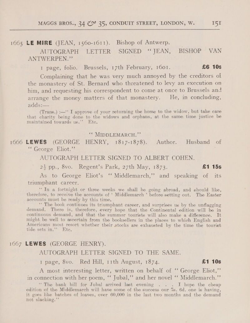  1665 LE MIRE (JEAN, 1560-1611). Bishop of Antwerp. | AUTOGRAPH LETTER -SIGNED “JEAN; ~BISHOP ~ VAN ANTWERPEN.”’ 1 page, folio. Brussels, 17th February, 1001. £6 10s Complaining that he was very much annoyed by the creditors ol the monastery of St. Bernard who threatened to levy an execution on him, and requesting his correspondent to come at once to Brussels and arrange the money matters of that monastery. He, in concluding, adds :— (Trans.) :—‘‘ I approve of your returning the horse to the widow, but take care that charity being done to the widows and orphans, at the same time justice be maintained towards us.’’ Htc. ‘* MIDDLEMARCH.”’’ 1060 LEWES (GEORGE HENRY; 1817-1878). ..Author...:Husband of “George Eliot.” AUTOGRAPH LETTER SIGNED TO ALBERT COHEN, 2570p. ovo. “Wwegent s Park, 27th May, 13873, £1 15s ies, to George, Eliot's. &lt;*-Middlemarch,’~-and &lt;peakine ot its triumphant career. | ‘* In a fortnight or three weeks we shall be going abroad, and should like, therefore, to receive the accounts of ‘ Middlemarch ’ before setting out. The Easter accounts must be ready by this time. ‘‘ The book continues its triumphant career, and surprises us by the unflagging demand. There is, therefore, every hope that the Continental edition will be in continuous demand, and that the summer tourists will also make a difference. It might. be well to ascertain from the booksellers in the places to which English and Americans most resort whether their stocks are exhausted by the time the tourist tide sets in.’’ Etc. 1667 LEWES (GEORGE HENRY). AUTOGRAPH TETIER SIGNED TO. THE SAM. I page, ovo... med fill, Tith August; 1874. £1 10s A most interesting letter, written on behalf of ‘‘ George Eliot,”’ in connection with her poem, “‘ Jubal,’’ and her novel ** Middlemarch. ’’ ‘“ The bank bill for Jubal arrived last evening . . . I hope the cheap edition of the Middlemarch will have some of the success our 7s. 6d. one is having, it goes like batches of loaves, over 60,000 in the last two months and the demand not slacking.”’