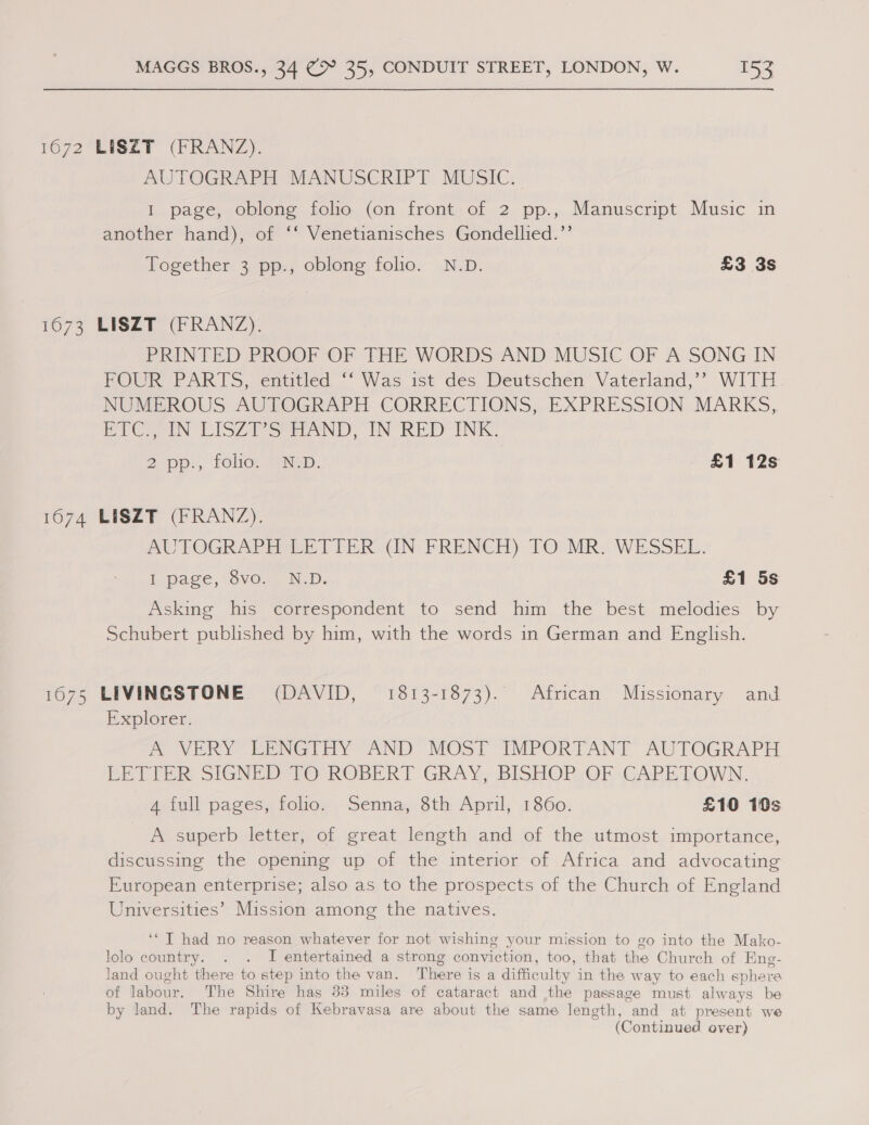 1672 HO 73 1074 1075 MAGGS BROS., 34 (&gt; 35, CONDUIT STREET, LONDON, W. 152 LISZT (FRANZ). AUTOGRAPH MANUSCRIPT MUSIC. I page, oblong folio (on front of 2 pp., Manuscript Music in another hand), of ‘‘ Venetianisches Gondellied.’’ Together 3 pp., oblong folio. N.D. £3 3s LISZT (FRANZ). PRINTED PROOF OF THE WORDS AND MUSIC OF A SONG IN FOUR PARTS, entitled ‘‘ Was ist des Deutschen Vaterland,’? WITH NUMEROUS AUTOGRAPH CORRECTIONS, EXPRESSION MARKS, PT Cy IN LISZA Sea AND. IN RED INE: 2p: LOLOL Na. £1 12s LISZT (FRANZ). AUTOGRAPH LETTER (IN FRENCH) TO MR. WESSEL. Tapage, SvO 44. Neb: £1 5s Asking his correspondent to send him the best melodies by Schubert published by him, with the words in German and English. LIVINGSTONE (DAVID, = 1813-1873). African Missionary and Explorer. A VERY LENGTHY AND MOST IMPORTANT AUTOGRAPH LETTER SIGNED-TO ROBERT GRAY, BISHOP.OF CAPETOWN. A full pages, folio. Senna, 8th April, 1860. £10 10s A superb letter, of great length and of the utmost importance, discussing the opening up of the interior of Africa and advocating European enterprise; also as to the prospects of the Church of England Universities’ Mission among the natives. ‘‘T had no reason whatever for not wishing your mission to go into the Mako- lolo country. . . I entertained a strong conviction, too, that the Church of Eng- land ought there to step into the van. There is a difficulty in the way to each sphere of labour. The Shire has 33 miles of cataract and the passage must always be by land. The rapids of Kebravasa are about the same length, and at present we (Continued over)