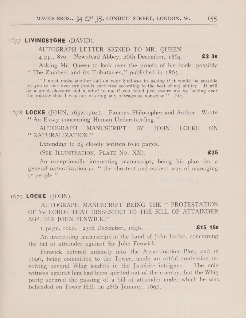 1677 LIVINGSTONE (DAVID). mu POGRAP EG EE Tek SIGNED. TO MR: QUEEN. 4 pp., 8vo. Newstead Abbey, 26th December, 1864. £3 3s Asking Mr. Queen to look over the proofs of his book, possibly “The Zambeési and its: Tributaries,’’ published in 1865. ‘* IT must make another cali on your kindness in asking if it would be possible for you to look over my proofs corrected according to the best of my ability. It will be a great pleasure and a relief to me if you could just assure me by looking over the matter that I was not uttering any outrageous nonsense.’’ Ite. 1678 LOCKE (JOHN, 1632-1704). Famous Philosopher and Author. Wrote 6 ° d) ‘“An Essay concerning Human Understanding.’’ | We LOGRAP ae htANU SCRIP By? = On, TEOCKE. ON “NAPS URALIZ ATION &gt;” Extending to 24 closely written folio pages. (OEE ILLUSTRATION, PILATE No, XX). £25 An exceptionally interesting manuscript, being his plan for a general naturalization as ‘‘ the shortest and easiest way of managing vy people.” 1679 LOCKE (JOHN). AUTOGRAPH MANUSCRIPT BEING THE ‘‘ PROTESTATION OF Ye LORDS THAT DISSENTED TO: THE BILL OF ATTAINDER GE SUR: JOHN IP ENNY TICK)? I page, folio. 23rd December, 1696. £15 15s An interesting manuscript in the hand of John Locke, concerning the bill of attainder against Sir John Fenwick. Fenwick entered ardently into the Assassination Plot, and in 1696, being committed to the Tower, made an artful confession in- volving several Whig leaders in the Jacobite intrigues. The only witness against him had been spirited out of the country, but the Whig party secured the passing of a bill of attainder under which he was beheaded on Tower Hill, on 28th January, 1097.