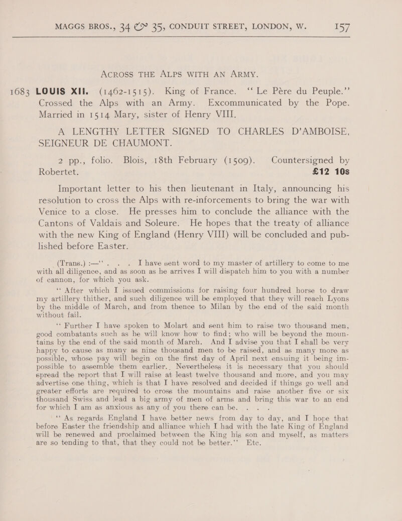 ACROSS THE ALPS WITH AN ARMY. 1083 LOUIS XIL— (1462-1515). King of Framce. ‘“‘ Le Pére du Peuple.”’ Crossed the Alps with an Army. Excommunicated by the Pope. Married in 1514 Mary, sister of Henry VIII. AO LENG TEE Phe SIGNED ZrO. CELAREES:s D“AMBOISE, SEIGNEUR. DE-CHAUMONT. | 2.pp., folio. “ Blois, 13th February (1509). Countersiened by Robertet. £12 10s Important letter to his then lieutenant in Italy, announcing his resolution to cross the Alps with re-inforcements to bring the war with Venice to a close. He presses him to conclude the alliance with the Cantons of Valdais“and Soleure&gt; He hopes that the treaty of alliance with the new King of England (Henry VIII) will be concluded and pub- lished before Easter. (Trans.):—‘‘. . . I have sent word to my master of artillery to come to me with all diligence, and as soon as he arrives I will dispatch him to you with a number of cannon, for which you ask. ‘* After which I issued commissions for raising four hundred horse to draw my artillery thither, and such diligence will be employed that they will reach Lyons by the middle of March, and from thence to Milan by the end of the said month without fail. ‘* Further I have spoken to Molart and sent him to raise two thousand men, good combatants such as he will know how to find; who will be beyond the moun- tains by the end, of the said month of March. And I advise you that I shall be very happy to cause as many as nine thousand men to be raised, and as many more as possible, whose pay will begin on the first day of April next ensuing it being im- possible to assemble them ‘earlier.. Nevertheless it is necessary that you should spread the report that I will raise at least twelve thousand and more, and you may advertise one thing, which is that I have resolved and decided if things go well and greater efforts are required to cross the mountains and raise another five or six thousand Swiss and liead a big army of men of arms and bring this war to an end for which I am as anxious as any of you there can be. ‘“ As regards England I have better news from day to day, and I hope that before Easter the friendship and alliance which I had with the late King of England will be renewed and proclaimed between the King his son and myself, as matters are so tending to that, that they could not be better.’ Ete.