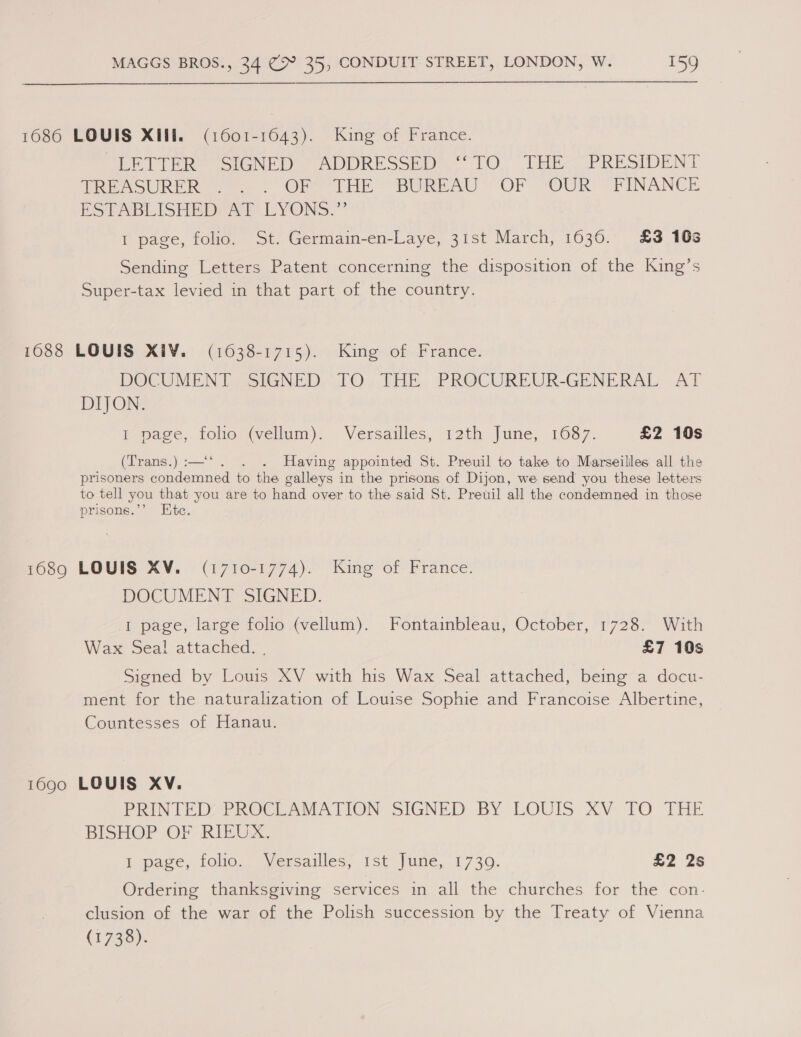 1686 LOUIS XIN. (1601-1643). King of France. EE Tie tank 7 ADDRESSED TO. THEA PRESIDENT TREES SURER 2. OF THE BUREAU OF “OUR? FINANCE ESTABLISHEDYAY-LYONS.” I page, folio. St. Germain-en-Laye, 31st March, 1036. £3 16% Sending Letters Patent concerning the disposition of the King’s Super-tax levied in that part of the country. 1688 LOUIS XI¥. (1638-1715). King of France. DOCUMENT SIGNED TO THE PROCUREUR-GENERAL AT DIJON. i page, tolio (vellum). Versailles, 12th June, 1687. £2 10s (Trans.) :—‘*. . Having appointed St. Preuil to take to Marseilles all the prisoners condemned to the galleys in the prisons of Dijon, we send you these letters to tell you that you are to hand over to the said St. Preuil all the condemned in those prisons.’’ Ete. 1689 LOUIS XV. (1710-1774). King of France. DOCUMENT SIGNED. I page, large folio (vellum). Fontainbleau, October, 1720: With Wax Seal attached. . £7 10s Signed by Louis XV with his Wax Seal attached, being a docu- ment for the naturalization of Louise Sophie and Francoise Albertine, Countesses of Hanau. 1690 LOUIS XV. PRINTED PROCLAMATION SIGNED BY LOUIS XV TO THE BISHOP OF RIEUX, Ipece, folic = Versailles? 1st june, 1730. £2 2s Ordering thanksgiving services in all the churches for the con. clusion of the war of the Polish succession by the Treaty of Vienna (1738).