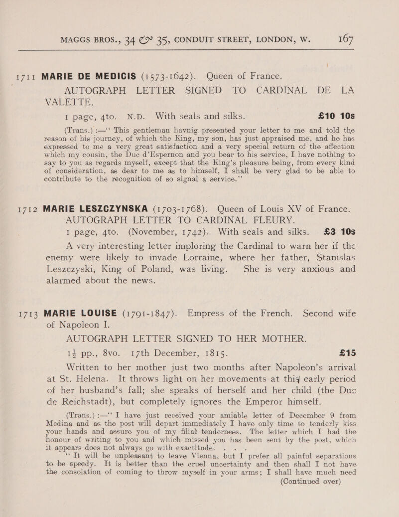  1711 MARIE DE MEDIGCIS (1573-1642). Queen of France. AUTOGRAPH (EE PER SIGNED *TO “CARDINAL *DE LA Vac ie. I page, 4to. N.D. With seals and silks. £10 10s (Trans.) :—‘‘ This gentleman havnig presented your letter to me and told the reason of his journey, of “which the King, my son, has just appraised me, and he has expressed to me a very great satisfaction and a very special return ot the. affection which my cousin, the Due d’ Kspernon and you bear to his service, I have nothing to say to you as regards myself, except that the King’s pleasure being, from every kind of consideration, as dear to me as to himself, I shall be very glad to be able to contribute to the recognition of so signal a service.’’ 1712 MARIE LESZCZYNSKA (1703-1768). Queen of Louis XV of France. AWPOGRAPERE VIER TO CARDINAL PLEURY. I page, 4to. (November, 1742). With seals and silks. £3 10s A very interesting letter imploring the Cardinal to warn her if the enemy were likely to invade Lorraine, where her father, Stanislas Leszczyski, King of Poland, was living. She is very anxious and alarmed about the news. 1713 MARIE LOUISE (1701-1847). Empress of the French. Second wife of Napoleon I. AUTOGRAPH LETTER SIGNED TO HER MOTHER. + pp.,.0ve, —a 7th. December, 1515. £15 Written to her mother just two months after Napoleon’s arrival at St. Helena. It throws hght on her movements at thig early period of her husband’s fall; she speaks of herself and her child (the Duc de Reichstadt), but completely ignores the Emperor himself. (Trans.) :—‘‘ I have just received your amiable letter of December 9 from Medina and as the post will depart immediately I have only time to tenderly kiss your hands and assure you of my filial tenderness. The letter which I had the honour of writing to you and which missed you has been sent by the post, which it appears does not always go with exactitude. ‘“ Tt will be unpleasant to leave Vienna, but i: prefer all painful separations to be speedy. It is better than the cruel uncertainty and then shall I not have the consolation of coming to throw myself in your arms; I shall have much need