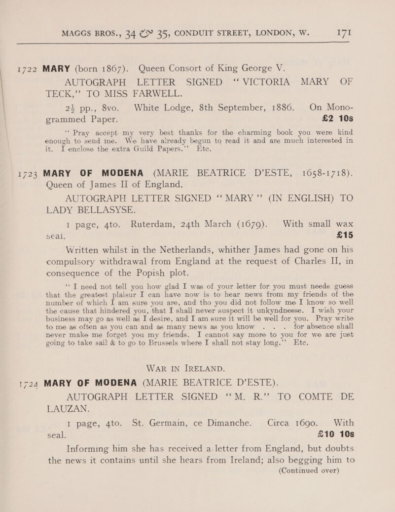  1722 MARY (born 1867). Queen Consort of King George V. AUTOGRAPH? -LETIBER SIGNED)“ VICTORIA-*~MARY OF TECK,” TO°MIss FARWELL. 24 pp., 8vo. White Lodge, 8th September, 1886. On Mono- grammed Paper. £2 10s ‘* Pray accept my very best thanks for the charming book you were kind enough to send me. We have already begun to read it and are much interested in it. I enclose the extra Guild Papers.’’ Ktc. 1723 MARY OF MODENA (MARIE BEATRICE D’ESTE, 1658-1718). Queen of James II of England. AUTOGRAPH LETTER SIGNED “SMARY’’ (IN. ENGLISH) TO RADY BELLASYSE. I page, 4to. Ruterdam, 24th March (1679). With small wax Seal: £15 Written whilst in the Netherlands, whither James had gone on his compulsory withdrawal from England at the request of Charles II, in consequence of the Popish plot. ‘“T need not tell you how glad I was of your letter for you must needs guess that the greatest plaisur I can have now is to hear news from my friends of the number of which I am sure you are, and tho you did not follow me I know so well the cause that hindered you, that I shall never suspect it unkyndnesse. JI wish your business may go as well as I desire, and I am sure it will be well for you. Pray write to me as often as you can and as many news as you know . . ._ for absence shall never make me forget you my friends. I cannot say more to you for we are just going to take sail &amp; to go to Brussels where I shall not stay long.’’ Ete. WAR IN IRELAND. 1724 MARY OF MODENA (MARIE BEATRICE D’ESTE). AUTOGRAPH BET TER: SIGNED: ‘Sih mR. 10 COMTE. DE LAUZAN. i pase, ate. »ot. Germain, ce Dimanche, ».Cirea. 1600.) With seal. 10 10s Informing him she has received a.letter from England, but doubts the news it contains until she hears from Ireland; also begging him to