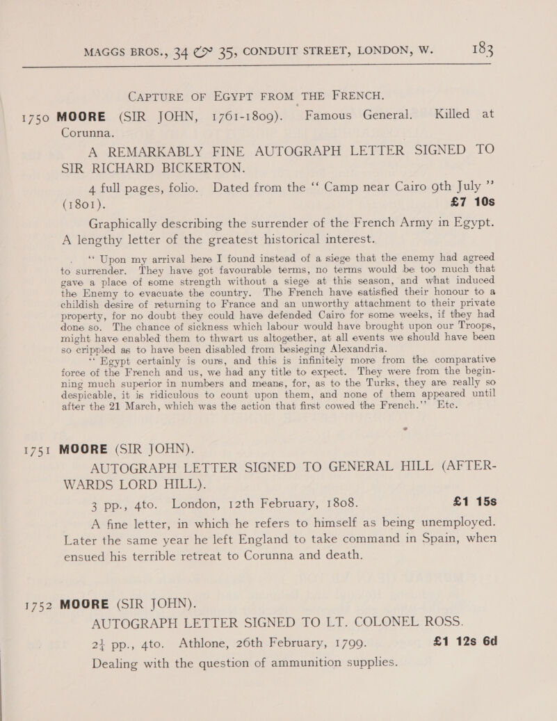  CAPTURE OF EGYPT FROM THE FRENCH. 1750 MOORE (SIR JOHN, 1761-1809). Famous General. Killed at Corunna. A REMARKABLY FINE AUTOGRAPH LETTER SIGNED TO Sik RICHARD BICKERTON, 4 full pages, folio. Dated from the ‘‘ Camp near Cairo gth July ”’ (1801). £7 10s Graphically describing the surrender of the French Army in Egypt. A lengthy letter of the greatest historical interest. _ ‘Upon my arrival here I found instead of a siege that the enemy had agreed to surrender. They have got favourable terms, no terms would be too much that gave a place of some strength without a siege at this season, and what induced the Enemy to evacuate the country. The French have satisfied their honour to a childish desire of returning to France and an unworthy attachment to their private property, for no doubt they could have defended Cairo for some weeks, if they had done so. The chance of sickness which labour would have brought upon our Troops, might have enabled them to thwart us altogether, at all events we should have been so crippled as to have been disabled from besieging Alexandria. ‘‘ Eeypt certainly is ours, and this is infinitely more from the comparative force of the French and us, we had any title to expect. They were from the begin- ning much superior in numbers and means, for, as to the Turks, they are really so despicable, it is ridiculous to count upon them, and none of them appeared until after the 21 March, which was the action that first cowed the French.’’ Ete. 1751 MOORE (SIR JOHN). AUTOGRAPH LETTER SIGNED TO GENERAL HILL (AFTER- WARDS LORD HILL). 3 pp., 4to. London, 12th February, 1808. £1 15s A fine letter, in which he refers to himself as being unemployed. Later the same year he left England to take command in Spain, when ensued his terrible retreat to Corunna and death. 1752 MOORE (SIR JOHN). AUTOGRAPH LETTER SIGNED TO LT. COLONEL ROSS. 21 pp., 4to. Athlone, 26th February, 1799. £1 12s 6d Dealing with the question of ammunition supplies.