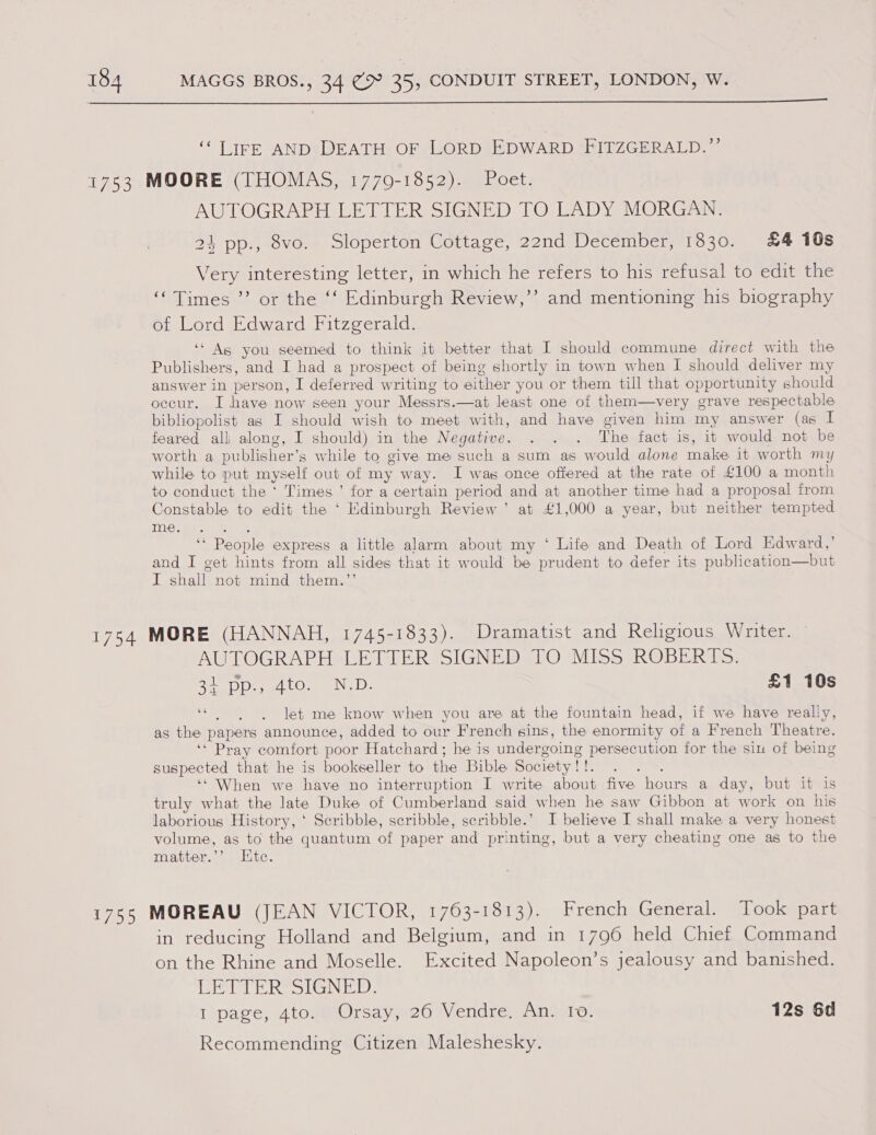  ‘LIFE ANDS DEATH OF LORD EDWARD TAITZGERALD. ~ AUTOGRAPH LETTER SIGNED TO LADY MORGAN. 24 pp., 8vo. Sloperton Cottage, 22nd December, 1830. £4 10s Very interesting letter, in which he refers to his refusal to edit the ‘Times ’’ or the ‘‘ Edinburgh Review,’’ and mentioning his biography of Lord Edward Fitzgerald. “As you seemed to think it better that I should commune direct with the Publishers, and I had a prospect of being shortly in town when I should deliver my answer in person, I deferred writing to either you or them till that opportunity should occur. I have now seen your Messrs.—at least one of them—very grave respectable bibliopolist as I should wish to meet with, and have given him my answer (as I feared alli along, I should) in the Negative. . . . The fact is, it would not be worth a publisher’s while to give me such a sum as would alone make it worth my while to put myself out of my way. I was once offered at the rate of £100 a month to conduct the ‘ Times ’ for a certain period and at another time had a proposal from Constable to edit the ‘ Edinburgh Review’ at £1,000 a year, but neither tempted ear ye pe ene 4 ‘‘ People express a little alarm about my ‘ Life and Death of Lord Edward,’ and I get hints from all sides that it would be prudent to defer its publication—but I shall not mind them.”’ AUTOGRAPH LETTER SIGNED TO MISS ROBERTS. 3+ Dp a4 tO. oN. D: £1 10s “ ).) «let me know when you are at the fountain head, if we have really, as the papers announce, added to our French sins, the enormity of a French Theatre. ‘“ Pray comfort poor Hatchard; he is undergoing persecution for the sin of being suspected that he is bookseller to the Bible Society! !. : ‘‘ When we have no interruption I write about five hours a day, but it is truly what the late Duke of Cumberland said when he saw Gibbon at work on his laborious History, ‘ Scribble, scribble, scribble.’ I believe I shall make a very honest volume, as to the quantum of paper and printing, but a very cheating one as to the matter.’’ Hite. in reducing Holland and Belgium, and in 1796 held Chief Command on the Rhine and Moselle. Excited Napoleon’s jealousy and banished. PETER SIGNED: I page, Aton@Orsays:26 Vendre, An) 10. 12s 6d Recommending Citizen Maleshesky.