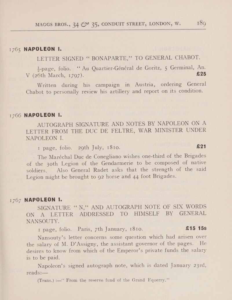  1765 NAPOLEON I. | LETTER SIGNED “ BONAPARTE,” TO GENERAL CHABOT. \-page, folio. ‘‘ Au Quartier-Général de Goritz, 5 Germinal, An. V @6th March, 1707). £25 Written during his campaign in Austria, ordering General Chabot to personally review his artillery and report on its condition. 1766 NAPOLEON I. AUTOGRAPH SIGNATURE AND NOTES BY NAPOLEON ON A LETTER FROM THE DUC DE FELTRE, WAR MINISTER UNDER NAPOLEON I. 1 page, folio. 20th July; 1310. £21 - The Maréchal Duc de Conegliano wishes one-third of the Brigades of the 30th Legion of the Gendarmerie to be composed of native soldiers. Also General Radet asks that the strength of the said Legion might be brought to 92 horse and 44 foot Brigades. 1707 NAPOLEON I. SIGNATURE ‘‘ N,’”? AND AUTOGRAPH NOTE OF SIX WORDS ON. Ao le ETER “ADDRESSED. LO7 HIMSELE. .BY. GENERAL NANSOUTY. 1 page, folio. Paris, 7th January, 1810. £15 15s Nansouty’s letter concerns some question which had arisen over the salary of M. D’Assigny, the assistant governor of the pages. He desires to know from which of the Emperor’s private funds the salary is to be paid. Napoleon’s signed autograph note, which is dated January 23rd, reads:— (Trans.) :—‘‘ From the reserve fund of the Grand Equerry.”’