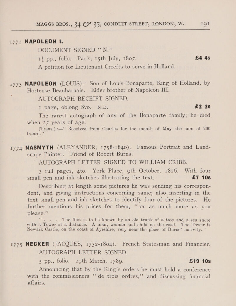 1772 NAPOLEON i. DOCUMENT SIGNED “N.”’ 1} pp foley’ Pansersth July,1807. £4 4s A petition for Lieutenant Creefts to serve in Holland. i773 NAPOLEON (LOUIS). Son of Louis Bonaparte, King of Holland, by Hortense Beauharnais. Elder brother of Napoleon III. AUTOGRAPH RECEIPT SIGNED. I page, oblong 8vo. N.D. £2 2s The rarest autograph of any of the Bonaparte family; he died when 27 years of age. (Trans.) :—‘‘ Received from Charles for the month of May the sum of 200 francs.”’ 1774 NASMYTH (ALEXANDER, 1758-1840). Famous Portrait and Land- scape Painter. Friend of Robert Burns. AUTOGRAPH LETIER SIGNED FO WILLIAM CRIBB. 3 full pages, 470.- York Place, oth October, 1826. With-four small pen and ink sketches illustrating the text. £7 10s Describing at length some pictures he was sending his: correspon- dent, and giving instructions concerning same; also inserting in the text small pen and ink sketches to identify four of the pictures. He further mentions his prices for them, “‘or as much more as you please; The first is to be known by an old trunk of a tree and a sea shure with a Tower at a distance. A man, woman and child on the road. The Tower is Newark Castle, on the coast of Ayrshire, very near the place of Burns’ nativity. ° 1775 NECKER (JACQUES, 1732-1804). French Statesman and Financier. AUTOGRAPH (EET TER SIGNED. 5 pp., folio. 29th March, 1780. £10 10s Announcing that by the King’s orders he must hold a conference with the commissioners ‘‘ de trois ordres,’’ and discussing financial affairs.
