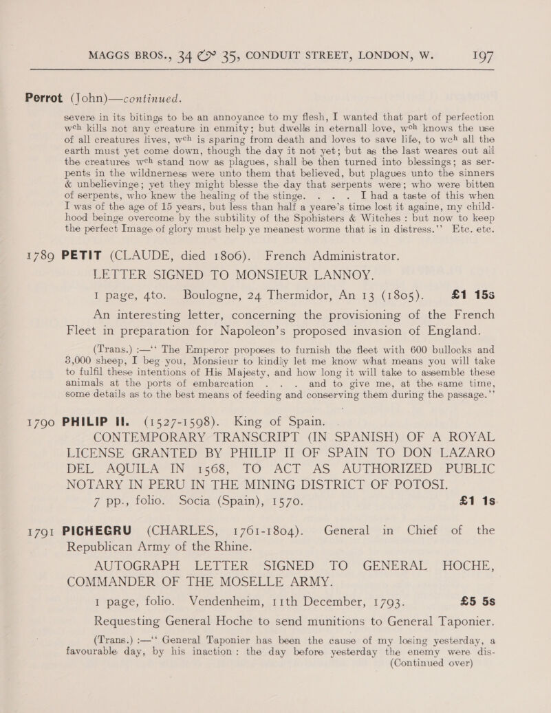 Perrot (John)—continued. severe in its bitings to be an annoyance to my flesh, I wanted that part of perfection wh kills not any creature in enmity; but dwells in eternall love, weh knows the use of all creatures lives, web is sparing from death and loves to save life, to we&gt; all the earth must yet come down, though the day it not yet; but as the last weares out all the creatures w°h stand now as plagues, shall be then turned into blessings; as ser- pents in the wildnerness were unto them that believed, but plagues unto the sinners &amp; unbelievinge; yet they might blesse the day that serpents were; who were bitten of serpents, who knew the healing of the stinge. . . . I had a taste of this when I was of the age of 15 years, but less than half a yeare’s time lost it againe, my child- hood beinge overcome by the subtility of the Spohisters &amp; Witches : but now to keep the perfect Image of glory must help ye meanest worme that is in distress.’’ Etc. etc. 1789 PETIT (CLAUDE, died 1806). French Administrator. LETTER SIGNED TO MONSIEUR LANNOY. Il pase, 410. -poulogtie, 24-1 hermidor, An 13.(1805 ). £1 153 An interesting letter, concerning the provisioning of the French Fleet in preparation for Napoleon’s proposed invasion of England. (Trans.) :—‘‘ The Emperor proposes to furnish the fleet with 600 bullocks and 3,000 sheep, I beg you, Monsieur to kindliy let me know what means you will take to fulfil these intentions of His Majesty, and how long it will take to assemble these animals at the ports of embarcation . . . and to give me, at the same time, some details as to the best means of feeding and conserving them during the passage.’’ 1790 PHILIP Il. (1527-1598). King of Spain. . CON TEMPORARY-TRANSCRIPT CN SPANISH) OF A ROYAL EICENSHY GRANTEDSBY PHILIP: TiO SPAIN’ FO: DON -LAZARO Bri LOU INarhOo, LO ACT OAS AUTHORIZED -PUBLIC NOTARY IN-PERU IN THE“MINING DISTRICT OF “POTOSL Z Ppa 1ONO.7 socia.\(spain), 1570, £1 1s 1791 PIGHEGRU (CHARLES, 1761-1804). General in Chief of the Republican Army of the Rhine. AUTOGRAED bein. -'GNED. (TO GENERAL, OCHE, COMMANDER OF THE MOSELLE ARMY. 1 page, folio. “Vendenheim, 11th December, 1793. £5 5s Requesting General Hoche to send munitions to General Taponier. (Trans.) :—‘‘ General Taponier has been the cause of my losing yesterday, a favourable day, by his inaction: the day before yesterday the enemy were dis- (Continued over)