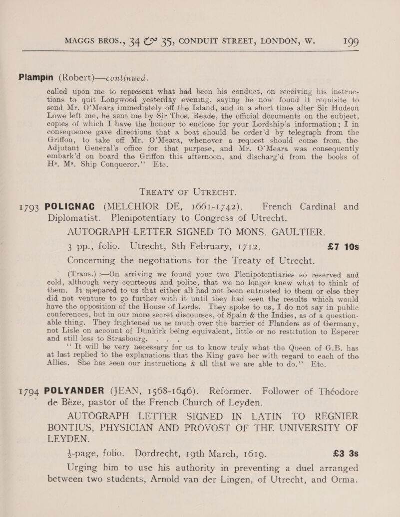 Plampin (Robert)—continued. called upon me to represent what had been his conduct, on receiving his instruc- tions to quit Longwood yesterday evening, saying he now found it requisite to send Mr. O’Meara immediately off the Island, and in a short time after Sir Hudson Lowe left me, he sent me by Sir Thos. Reade, the official documents on the subject, copies of which I have the honour to enclose for your Lordship’s information; I in consequence gave directions that a boat should be order’d by telegraph from the Griffon, to take off Mr. O’Meara, whenever a request should come from, the Adjutant General’s office for that purpose, and Mr. O'Meara was consequently embark’d on board the Griffon this afternoon, and discharg’d from the books of Hs, Ms. Ship Conqueror.’’ Etc. TREATY OF UTRECHT. 1793 POLICNAG (MELCHIOR DE, 10661-1742). French Cardinal and Diplomatist. Plenipotentiary to Congress of Utrecht. AUTOGRAPH LETTER SIGNED TO MONS. GAULTIER. 2 pp., roo,» Utrecht, Sth hebriary, 1712. £7 10s Concerning the negotiations for the Treaty of Utrecht. (Trans.) :—On arriving we found your two Plenipotentiaries so reserved and cold, although very courteous and polite, that we no longer knew what to think of them. It apepared to us that either all had not been entrusted to them or else they did not venture to go further with it until they had seen the results which would have the opposition of the House of Lords. They spoke to us, I do not say in public conferences, but in our more secret discourses, of Spain &amp; the Indies, as of a question- able thing. They frightened us as much over the barrier of Flanders as of Germany, not Lisle on account of Dunkirk being equivalent, little or no restitution to Esperer and still less to Strasbourg. . . . ‘“ It will be very necessary for us to know truly what the Queen of G.B. has at last replied to the explanations that the King gave her with regard to each of the Allies. She has seen our instructions &amp; all that we are able to do.’’ Etc. 1794 POLYANDER (JEAN, 1568-1646). Reformer. Follower of Théodore de Beze, pastor of the French Church of Leyden. AUTOGRAPH LETTER SIGNED..IN LATIN TO. REGNIER BONTIUS, PHYSICIAN AND, PROVOST OF THE UNIVERSITY OF LEYDEN. 4-page, folio. Dordrecht, 19th March, 16109. £3 3s Urging him to use his authority in preventing a duel arranged between two students, Arnold van der Lingen, of Utrecht, and Orma.