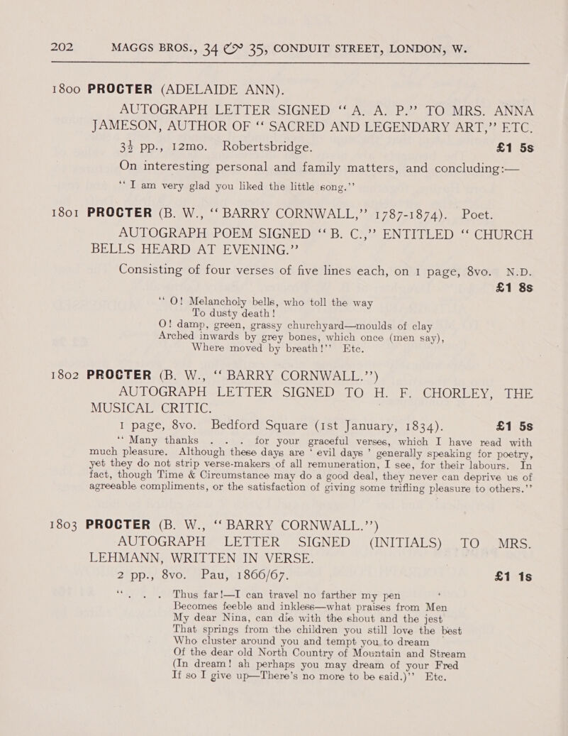  1800 PROGTER (ADELAIDE ANN), AUTOGRAPH LETTER? SIGNED! “AwAYP2? TORMRS. ANNA JAMESON, AUTHOR OF ‘‘ SACRED AND LEGENDARY ART,” ETC. 32 pp., 12mo. Robertsbridge. £1 5s On interesting personal and family matters, and concluding:— ‘‘ I am very glad you liked the little song.”’ 1801 PROCTER (B. W., ‘‘ BARRY CORNWALL,” 1787-1874). Poet. AUTOGRAPH POEM SIGNED ‘‘B. C.,’? ENTITLED ‘‘ CHURCH BELLS HEARD AT EVENING.”’ Consisting of four verses of five lines each, on 1 page, 8vo. N.D. £1 8s ‘ O! Melancholy bells, who toll the way To dusty death! O! damp, green, grassy churchyard—moulds of clay Arched inwards by grey bones, which once (men say), Where moved by breath!’’ Etc. 1802 PROCTER (B. W., ‘‘ BARRY CORNWALL.”) AUTOGRAPH LETTER SIGNED TO H. F. CHORLEY, THE MUSICAL CRITIC. | I page, 8vo. Bedford Square (ist January, 1834). £1 5s ‘‘ Many thanks . . . for your graceful verses, which I have read with much pleasure. Although these days are ‘ evil days ’ generally speaking for poetry, yet they do not strip verse-makers of all remuneration, I see, for their labours. In fact, though Time &amp; Circumstance may do a good deal, they never can deprive us of agreeable compliments, or the satisfaction of giving some trifling pleasure to others.’’ 1803 PROCTER (B. W., ‘‘ BARRY CORNWALL.’’) AUTOGRAPHS LE VTER SIGNED: -(INITIAES). TO oMRS: LEHMANN, WRITTEN IN VERSE. | 2°Dp-..0VG. tL all, LOoOO;O7, £1 1s ‘4 Thus far!—I can travel no farther my pen Becomes feeble and inkless—what praises from Men My dear Nina, can die with the shout and the jest That springs from the children you still love the best Who cluster around you and tempt you to dream Of the dear old North Country of Mountain and Stream (In dream! ah perhaps you may dream of your Fred If so I give up—There’s no more to be said.)’’ Ete.