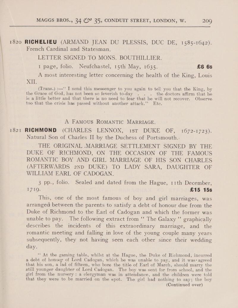 1820 RICHELIEU (ARMAND JEAN DU PLESSIS, DUC DE, 1585-1642). French Cardinal and Statesman. LET FER SIGNED: FO. MONS...BOUTHILLIER. 1 page, folio. Neufchastel, 15th May, 1635. £6 6s A most interesting letter concerning the health of the King, Louis pai | (Trans.) :—‘‘ I send this messenger to you again to tell you that the King, by the Grace of God, has not been so feverish to- day . . . the doctors affirm that he is a little better and that there is no need to fear that he will not recover. Observe too that the crisis has passed without another attack.’’ Etc. A FAMOUS ROMANTIC MARRIAGE. 1821 RICHMOND (CHARLES LENNOX, ist DUKE OF, 1672-1723). Natural Son of Charles II by the Duchess of Portsmouth.. THE ORIGINAL -MARRIAGE SETTLEMENT SIGNED BY THE DUKE OF RICHMOND, ON THE OCCASION OF THE FAMOUS ROMANTIC BOY AND GIRL MARRIAGE OF HIS SON CHARLES (AFTERWARDS 2ND DUKE) TO LADY SARA, DAUGHTER OF WILLIAM EARL OF CADOGAN. 3 pp., folio. Sealed and dated from the Hague, 11th December, 1740: £15 15s This, one of the most famous of boy and girl marriages, was arranged between the parents to satisfy a debt of honour due from the Duke of Richmond to the Earl of Cadogan and which the former was unable to pay. The following extract from ‘‘ The Galaxy ’’ graphically describes the incidents of this extraordinary marriage, and the romantic meeting and falling in love of the young couple many years subsequently, they not having seen each other since their wedding day. ‘‘ At the gaming table, whilst at the Hague, the Duke of Richmond, incurred a debt of honour of Lord Cadogan, which he was unable to pay, and it was: agreed that his son, a lad of fifteen, who bore the title of Earl of March, should marry the still younger daughter of Lord Cadogan. The boy was sent for from school, and the girl from the nursery: a clergyman. was in attendance, and the children were told that they were to be married on the spot. The girl had nothing to say; the boy (Couthrued over)