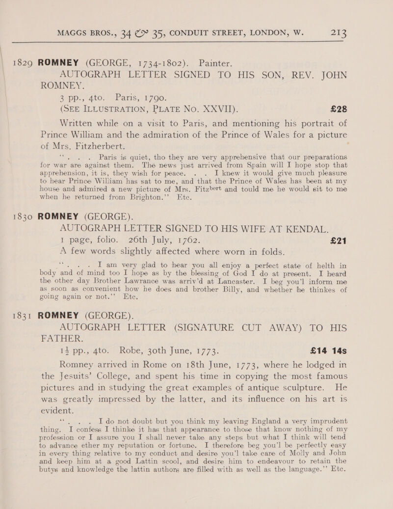  1829 ROMNEY (GEORGE, 1734-1802). Painter. AUTOGRAPH LETTER SIGNED TO HIS SON, REV. JOHN ROMNEY. 2D. 5 4tO,2 sans,’ (700. (SEE ILLUSTRATION, PLATE No. XXVII). £28 Written while on a visit to Paris, and mentioning his portrait of Prince William and the admiration of the Prince of Wales for a picture of Mrs. Fitzherbert. ‘“. . . Paris is quiet, tho they are very apprehensive that our preparations for war are against them. The news just arrived from Spain will I hope stop that apprehension, “it is, they wish for peace. . . I knew it would give much pleasure to hear Prince Wiltiam has sat to me, and that the Prince of Wales has been at my house and admired a new picture of Mrs. Fitzbert and tould me he would sit to me when he returned from Brighton.’’ Etc. 1830 ROMNEY (GEORGE). AUTOGRAPH LETTER SIGNED TO HIS WIFE AT KENDAL. E pase, tole... 20th..| uly; 1702: £21 A few words slightly affected where worn in folds. ee - I am very glad to hear you all enjoy a perfect state of helth in body and of mind too I hope as by the blessing of God I do at present. I heard the other day Brother Lawrance was arriv’d at “Lancaster. I beg you’l inform me as soon as convenient how he does and brother Billy, and whether he thinkes of going again or not.’’ Ete. 1831 ROMNEY (GEORGE). AUTOGRAPH LETIER (SIGNATURE CUT AWAY) - 10 ‘HIS FATHER. i+ pp.,c4to- | Robe,- 30th June, 1773. £14 14s Romney arrived in Rome on 18th June, 1773, where he lodged in the Jesuits’ College, and spent his time in copying the most famous pictures and in studying the great examples of antique sculpture. He was greatly impressed by the latter, and its influence on his art 1s evident. os . Ido not doubt but you think my leaving England a very imprudent thing. I confess I thinke it has that appearance to those that know nothing of my profession or I assure you I shall never take any steps but what I think will tend to advance ether my reputation or fortune. I therefore beg you’l be perfectly easy in every thing relative to my conduct and desire you’! take care of Molly and John and keep him at a good Lattin scool, and desire him to endeavour to retain the butys and knowledge the lattin authors are filled with as well as the language.’’ Htc.